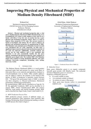 Improving Physical and Mechanical Properties of
Medium Density Fibreboard (MDF)
Waheed Gul
Mechanical Engineering Department
CECOS University of IT & Emerging Sciences
Peshawar, Pakistan
waheed@cecos.edu.pk
Afzal Khan, Abdul Shakoor
Mechanical Engineering Department
University of Engineering & Technology
Peshawar, Pakistan
Abstract— Physical and mechanical properties play a vital
role in Medium Density Fiberboard (MDF) Manufacturing. Urea
Formaldehyde (UF) resins is easily soluble in water and act as a
binder with fibers. It has fast rate of reaction but has a poor
physical and mechanical properties. Hence, there is a need to
improve those properties of UF resin. The current research is
based to investigates and analyze the UF resin to improve its
physical and mechanical properties in manufacturing of MDF.
The Melamine resin and basic green (Malachite Green) 4-crystals
were introduced into UF resin, separately. In both cases, a
significant improvement in physical and mechanical properties of
UF resin was observed. Additionally, economic analysis was
carried out for both additives and it was concluded that
Melamine is not only economically feasible but also gives
superior mechanical and physical properties when compared to
Malachite green doped resin. The resulted MDF with Melamine
doped resin resulted in strong mechanical adhesion, and water
resistance Keywords—component; formatting; style; styling;
insert (key words)
I. INTRODUCTION
The Medium Density Fiberboard (MDF) is a wood product
processed under heat and pressure by using wood fibers or
other plant fibers as raw materials and application of phenol or
Urea-formaldehyde resin as binder. Other suitable additives
may be added to improve the property of the board.[1].The
density of MDF in production is generally control between
690 – 750 kg/m3.The performance index of MDF is divided
into three categories, i.e. Physical performance, Mechanical
performance and Biological performance.
By nominal density, MDF may be classified in to Type 60, 70,
80. By applicable Conditions, MDF can be classified in to
interior MDF, interior humidity-proof MDF and exterior
MDF.By visual quality and internal bonding strength, MDF
can be classified into Super Grade, Grade A and Grade B. [1].
A. MDF Production Process Flow
MDF production process consists of different stages, i.e.
materials preparation, Fiber separation, Fiber treatment, Mat
forming, Hot pressing, Board trimming and sanding, as shown
in MDF process flow chart in figure.1.
↓
↓
↓
↓
↓
Figure 1.1: Production Process flow of MDF [2].
B. Malachite Green
Basic green (Malachite green) is an organic compound,
basically green powder with Metallic luster. The molecular
formula of Malachite green is C52H54N4O12.
Properties of Malachite green are:
 It is easily soluble in water
 It is extremely soluble in Ethanol.
 Its solution in water is Blue-green.
 Basic green dyes become yellow in concentrated
sulphuric acid.
Figure 1.2: Basic Green 4 (Malachite green)
Fiber Separation
Hot Press
Board Trimming
Sanding
Fiber Treatment
Material Preparation
Greeen Crystals
57
Fourth International Conference on Aerospace Science & Engineering (ICASE 2015) Proceedings
 