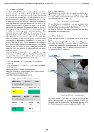 II. LITERATURE REVIEW
Urea Formaldehyde (UF) resins is used as a binder with fibers
in manufacturing of Medium Density Fiberboard (MDF)
because of its fast rate of reaction, easily soluble in water and
also economically feasible. [3].The only problem is that of
poor water resistance property which limits the uses of MDF.
In order to overcome this problem, a melamine formaldehyde
resin and Malachite Green are added with UF resin. If we
compare the market price of both resin, then it can be easily
understood that Melamine formaldehyde resin is almost 4
times expensive than UF resin. So a very small quantity is to
be added for improving water resistance property. The
Melamine resin can easily soluble in both water and UF resin.
[4]. similarly, the market value of Malachite green is pretty
high. Malachite in our case is added to UF resin. The
Malachite is added for the reason to give a unique color and
extra strength to High Density Fiberboard. As we know that it
is easily solvable in water. So the formulation of Malachite
green is carried out in such a way that it dissolves water before
adding it into UF resin. In other words the solution of
Malachite green was added in definite proportion with water
along with caustic.
Malachite green is prepared in two steps: In ist steps
condensation of of benzaldyde and dimethylniline condensate
and leuco Malachite green in obtained. In second step leuco
compound is oxidize to give malachite green. [5].
𝐶6𝐻5𝐶𝐻𝑂+2𝐶6𝐻5𝑁(𝐶𝐻3)2→𝐶6𝐻5𝐶𝐻(𝐶6𝐻4𝑁(𝐶𝐻3)2)
2+𝐻2𝑂 (1)
𝐶6𝐻5𝐶𝐻(𝐶6𝐻4𝑁(𝐶𝐻3)2)2+𝐻𝐶𝑙+12𝑂2→[𝐶6𝐻5𝐶(𝐶6𝐻4𝑁(𝐶𝐻
3)2)2]𝐶𝑙+𝐻2𝑂 (2)
Manganese dioxide is used as oxidizing agent.
Malachite green can be Hydrolysis and give carbonyl formal.
[𝐶6𝐻5𝐶(𝐶6𝐻4𝑁(𝐶𝐻3)2)2]𝐶𝑙+𝐻2𝑂
→𝐶6𝐻5𝐶(𝑂𝐻)(𝐶6𝐻4𝑁(𝐶𝐻3)2)2+𝐻𝐶𝑙 (3)
Table 1: pH values of Malachite Green in Transition
Uses of Malachite Green:
Malachite green is used as a dye. It is used as antibacterial. In
Microscopic analysis, it is used as a-biological stain. In dye
laser it is used as a saturated absorber. It is also used as a PH
indicator between PH 0.2 – 1.8. [5].
III. MATERIALS AND METHODS
UF and Melamine formaldehyde resin and Malachite Urea
Formaldehyde resin have some properties, i.e. PH value, Gel
time, Viscosity, Specific gravity, Solid content etc.
In order to calculate the above properties the following
methods and procedures are used.
A. pH Value Calculation
There are two methods for calculating the PH value of the
Resin.
One way of measuring the PH value is the use of PH paper.
Procedure: The PH strip is immersed in UF resin for a minute.
Then the strip is taken out and compare the pH value with PH
scale (0- 14) numbers. The PH value of UF resin is from 7.5 –
8.5 means that the UF is alkaline.
Figure 3.1(a): A PH strip is immersed in Resin
In second method, a PH meter is used to measure the PH
(acidity or alkalinity) of UF. It consists of a glass electrode and
electronic meter as shown in fig. The electrode is connected to
the electronic meter that measure and display the PH value.
pH IndicatorUF Resin
Beaker
58
Fourth International Conference on Aerospace Science & Engineering (ICASE 2015) Proceedings
 