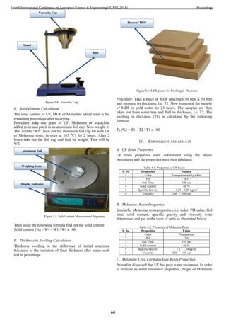 Figure 3.4: Viscosity Cup
E. Solid Content Calculation
The solid content of UF, MUF or Malachite added resin is the
remaining percentage after its drying.
Procedure: take one gram of UF, Melamine or Malachite
added resin and put it in an aluminum foil cup. Now weight it.
This will be “Wt”. Now put the aluminum foil cup fill with UF
or Melamine resin. in oven at 105 ⁰C) for 2 hours. After 2
hours take out the foil cup and find its weight. This will be
W2.
Figure 3.5: Solid content Measurement Apparatus
Then using the following formula find out the solid content:
Solid content (%) = Wt – W1 / Wt x 100.
F. Thickness in Swelling Calculation
Thickness swelling is the difference of initial specimen
thickness to the variation of final thickness after water soak
test in percentage.
Figure 3.6: MDF pieces for Swelling in Thickness
Procedure: Take a piece of MDF specimen 50 mm X 50 mm
and measure its thickness, i.e. T1. Now immersed the sample
of MDF in cold water for 24 hours. The samples are then
taken out from water tray and find its thickness, i.e. T2. The
swelling in thickness (TS) is calculated by the following
formula:
Ts (%) = T1 – T2 / T1 x 100
IV. EXPERIMENTS AND RESULTS
A. UF Resin Properties
UF resin properties were determined using the above
procedures and the properties were then tabulated.
Table 4.1: Properties of UF Resin
S. No Properties Values
1 Color Transparent/milky white
2 PH 8.5
3 Gel Time 100 sec
4 Solid content 60 %
5 Specific Gravity 1.26 – 1.28 kg/m³
6 Viscosity 200 – 300 cps
B. Melamine Resin Properties
Similarly, Melamine resin properties, i.e. color, PH value, Gel
time, solid content, specific gravity and viscosity were
determined and put in the form of table as illustrated below.
Table 4.2: Properties of Melamine Resin
S. No Properties Value
1 Color Transparent
2 PH 7.0
3 Gel Time 195 sec
4 Solid content 66 %
5 Specific Gravity 1.2 – 1.24 kg/m³
6 Viscosity 125 – 150 cps
C. Melamine Urea Formaldehyde Resin Properties
As earlier discussed that UF has poor water resistance. In order
to increase its water resistance properties, 20 gm of Melamine
Vescocity Cup
Stand
Base
Aluminum Foil
Weighing Scale
Display Indicator
Pieces of MDF
60
Fourth International Conference on Aerospace Science & Engineering (ICASE 2015) Proceedings
 