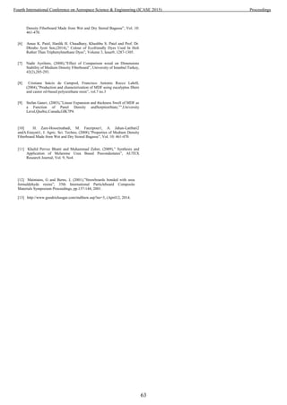 Density Fiberboard Made from Wet and Dry Stored Bagasse”, Vol. 10:
461-470.
[6] Amee K. Patel, Hardik H. Chaudhary, Khushbu S. Patel and Prof. Dr.
Dhrubo Jyoti Sen,(2014),” Colour of Ecofriendly Dyes Used In Holi
Rather Than Triphenylmethane Dyes”, Volume 3, Issue9, 1287-1305.
[7] Nadir Ayrilmis, (2008),”Effect of Comparison wood on Dimensions
Stability of Medium Density Fiberboard”, University of Istanbul Turkey,
42(2),285-293.
[8] Cristiane Inácio de CamposI, Francisco Antonio Rocco LahrII,
(2004),”Production and characterization of MDF using eucalyptus fibers
and castor oil-based polyurethane resin”, vol.7 no.3
[9] Stefan Ganev, (2003),”Linear Expansion and thickness Swell of MDF as
a Function of Panel Density andSorptionState,””,University
Laval,Quebic,Canada,GIK7P4.
[10] H. Zare-Hosseinabadi, M. Faezipour1, A. Jahan-Latibari2
andA.Enayati1, J. Agric. Sci. Techno, (2008),”Properties of Medium Density
Fiberboard Made from Wet and Dry Stored Bagasse”, Vol. 10: 461-470.
[11] Khalid Pervez Bhatti and Muhammad Zuber, (2009),” Synthesis and
Application of Melamine Urea Based Precondestates”, AUTEX
Research Journal, Vol. 9, No4.
[12] Maintains, G and Berns, J, (2001),”Strawboards bonded with urea
formaldehyde resins”, 35th International Particleboard Composite
Materials Symposium Proceedings, pp.137-144, 2001.
[13] http://www.goodrichsugar.com/mdfnew.asp?no=3, (April12, 2014.
63
Fourth International Conference on Aerospace Science & Engineering (ICASE 2015) Proceedings
 