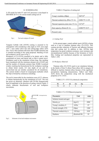 II. 3D MODELLING
A 3D model for both CT and UAT processes is developed in
DEFORM 3D V 6.1.In current model cutting tool of
Fig.1. Tool and workpiece FE mesh
Tungsten Carbide with (AlTiN) coating is assumed to be
elastoplastic with considering a rake angle as 14.6º, nose angle
as55 º, nose radius as0.8 mm and cutting-edge radius as0.8
mm. Tool is then meshed with more than 45,000 elements and
is oriented according to the setup proposed. Meshing of tool
and workpiece can be seen in Fig. 1.
Workpiece of Ti-15333is assumed to be plastic and is fully
constrained on lower and lateral side so that it cannot move.
Workpiece used in the simulation is5mm long, fine meshing
been considered with the minimum element size of 0.025 mm
and the number of elements aremore than 30,000. Localized
window meshing has beenselected for the workpiece meshing
to obtain better results. 0.3 mm depth of cut and 0.1
mm/revfeed rate are initially considered for all simulations.
The current model is based on Langrangian methodin which
the chip is formed by continuous remeshing.
The tool is immovable for the simulation cases of CT, whereas
it vibrates harmonically for the simulations of UAT. The tool
has given an ultrasonic vibration with 20 kHz frequencyand
8µm of amplitude in the direction of cutting velocity.Figure. 2
clearly elaborate theschematic of tool and workpiece
movements.
Fig.2. Schematic of tool and workpiece movements
TABLE.1 Properties of cutting tool
Young’s modulus, (Mpa) 560*10-3
Thermal conductivity, (Wm-1°C-1) 0.0081*T+11.95
Thermal expansion, (mm mm-1°C-1) 9.4*10-6
Heat capacity, (Nmm-2C-1) 0.0003*T+0.57
Poisson's ratio 0.25
A. Cutting Tool
In the present paper, coated carbide insert (AlTiN) is being
used as a tool to machine titanium alloy (Ti-15333). This
coating provides reduction of fraction and adhesion between
chip and cutting tool. In addition to that, AlTiNat high
temperature has good oxidation resistance, wear resistance and
elevatedchemical stability because of the formation of Al2O3
film. Cutting tool mechanical properties are represented in
Table.1. [18]
B. Workpiece Material
Titanium alloy (Ti-15333) used in our simulation belongs
to the family of beta Ti alloys.These alloys fall in category of
difficult to machine titanium alloys because of the significant
precipitation hardening characteristics. Table.2 and Table.
3[19] shows the composition along with the mechanical
properties of Ti -15333 .
TABLE.2 Ti -15333 (%) chemical composition
Ti V Al Cr Sn
76 15 3 3 3
TABLE.3 Ti-15333Material properties
Parameter Unit value
Solution treated and aged
Density, ρ (kg/m3
) 4900
Young’s modulus, E (GPa) 87
Tensile strength, UTS (Mpa) 1200
Thermal conductivity, k (W/Km) 8.08
Hardness (Rockwell B) 95
65
Fourth International Conference on Aerospace Science & Engineering (ICASE 2015) Proceedings
 