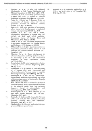 4. Maurotto, A., et al., Ti Alloy with Enhanced
Machinability in UAT Turning. Metallurgical and
Materials Transactions A, 2014. 45(6): p. 2768-2775.
5. Arrazola, P.-J., et al., Machinability of titanium alloys
(Ti6Al4V and Ti555. 3). Journal of Materials
Processing Technology, 2009. 209(5): p. 2223-2230.
6. Veiga, C., J. Davim, and A. Loureiro, Review on
machinability of titanium alloys: the process
perspective. Reviews on Advanced Materials
Science, 2013. 34(2): p. 148-164.
7. Ezugwu, E., High speed machining of aero-engine
alloys. Journal of the Brazilian society of mechanical
sciences and engineering, 2004. 26(1): p. 1-11.
8. Dandekar, C.R., Y.C. Shin, and J. Barnes,
Machinability improvement of titanium alloy (Ti–
6Al–4V) via LAM and hybrid machining.
International Journal of Machine Tools and
Manufacture, 2010. 50(2): p. 174-182.
9. Zlatin, N. and M. Field, Procedures and precautions
in machining titanium alloys, in Titanium Science
and Technology. 1973, Springer. p. 489-504.
10. Muhammad, R., et al. Effect of cutting conditions on
temperature generated in drilling process: A FEA
approach. in Advanced Materials Research. 2011.
Trans Tech Publ.
11. Maurotto, A., et al. Recent developments in
ultrasonically assisted machining of advanced alloys.
in Proceedings of the 4th CIRP International
Conference on High Performance Cutting
(HPC2010). 2010.
12. Kumabe, J., et al., Ultrasonic superposition vibration
cutting of ceramics. Precision Engineering, 1989.
11(2): p. 71-77.
13. Muhammad, R., et al., Analysis of a free machining
α+ β titanium alloy using conventional and
ultrasonically assisted turning. Journal of Materials
Processing Technology, 2014. 214(4): p. 906-915.
14. Muhammad, R., A. Roy, and V.V. Silberschmidt,
Finite element modelling of conventional and hybrid
oblique turning processes of titanium alloy. Procedia
CIRP, 2013. 8: p. 510-515.
15. Kim, G.D. and B.G. Loh, Characteristics of elliptical
vibration cutting in micro-V grooving with variations
in the elliptical cutting locus and excitation
frequency. Journal of micromechanics and
microengineering, 2008. 18(2): p. 025002.
16. Bouchelaghem, H., et al., Wear behaviour of CBN
tool when turning hardened AISI D3 steel.
Mechanika, 2007. 65(3).
17. Fnides, B., M. Yallese, and H. Aouici, Hard turning
of hot work steel AISI H11: Evaluation of cutting
pressures, resulting force and temperature.
Mechanika, 2008. 4(72): p. 59-73.
18. Skiedraitė, I., et al., Ultrasonic application in turning
process of different types of metals.
19. Maurotto, A., et al., Comparing machinability of Ti-
15-3-3-3 and Ni-625 alloys in UAT. Procedia CIRP,
2012. 1: p. 330-335.
68
Fourth International Conference on Aerospace Science & Engineering (ICASE 2015) Proceedings
 