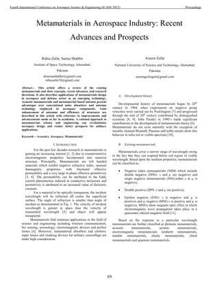 Metamaterials in Aerospace Industry: Recent
Advances and Prospects
Rabia Zafar, Saima Shabbir
Institute of Space Technology, Islamabad,
Pakistan
drsaimashabbir@gmail.com
rabiazafar38@gmail.com
Azeem Zafar
National University of Science and Technology, Islamabad,
Pakistan
azeemgeologist@gmail.com
Abstract— This article offers a review of the existing
metamaterials and their concepts, recent advances, and research
directions. It also describes applications of metamaterials design
in aerospace and defense sector as an emerging technology.
Acoustic metamaterials and metamaterial based antenna present
advantages over conventional noise absorbers and antenna
technology employed in aerospace components. Gain
enhancement of antennas and efficiency of structures are
described in this article with reference to improvements and
advancements made so far in academia. A rational approach to
metamaterials science and engineering can revolutionize
aerospace design and render better prospects for military
applications.
Keywords—Acoustics, Aerospace, Metamaterials
I. INTRODUCTION
For the past few decades research in metamaterials is
gaining an increasing interest [1, 2] due to counterintuitive
electromagnetic properties incorporated into material
structure. Principally, Metamaterials are left handed
materials which exhibit negative refractive index, unusual
diamagnetic properties, with fractional effective
permeability and a very large in-plane effective permittivity
[3, 4]. The permeability can be attributed to the Eddy
current phenomenon induced in conductive inclusions and
permittivity is attributed to an increased value of dielectric
constant.
For a material to be optically transparent, the incident
wavelength will be refracted off centre the superficial
surface. The angle of refraction is smaller than angle of
incident as demonstrated in Fig. 1. The velocity of incident
wavelength is greater in space than the velocity of
transmitted wavelength [5] and object will appear
transparent.
Metamaterials find immense applications in the field of
science and engineering including wireless communication,
bio sensing, seismology, electromagnetic devices and perfect
lenses [6]. Moreover, metamaterial absorbers and emitters,
super lenses and cloaking devices for military camouflage are
under high consideration.
A. Development history
Developmental history of metamaterials began by 20th
century in 1904, when experiments on negative group
velocities were carried out by Pocklington [7] and progressed
through the mid of 20th
century contributed by distinguished
scientists [8, 9]. John Pendry in 1990’s made significant
contributions in the development of metamaterials theory [6].
Metamaterials do not exist naturally with the exception of
metallic element Bismuth. Plasmas and noble metals show this
behavior in infra red or visible spectrum [10].
B. Existing metamaterials
Metamaterials cover a narrow range of wavelength owing
to the fact that they can respond below red region of visible
wavelength. Based upon the medium properties, metamaterials
can be classified as;
• Negative index metamaterials (NIM) which include
double negative (DNG- ε and µ are negative) and
single negative metamaterials (SNG-either ε or µ is
negative),
• Double positive (DPS- ε and µ are positive),
• Epsilon negative (ENG- ε is negative and µ is
positive) and µ negative (MNG ε is positive and µ is
negative). MNGs show magneto optic effect in which
electromagnetic wave propagation takes place in a
quazistatic altered magnetic field [11].
Based on the response to a particular wavelength
metamaterials are further classified as photonic metamaterials,
acoustic metamaterials, seismic metamaterials,
electromagnetic metamaterials, terahertz metamaterials,
tunable metamaterials, elastic metamaterials, chiral
metamaterials and quantum metamaterials.
69
Fourth International Conference on Aerospace Science & Engineering (ICASE 2015) Proceedings
 