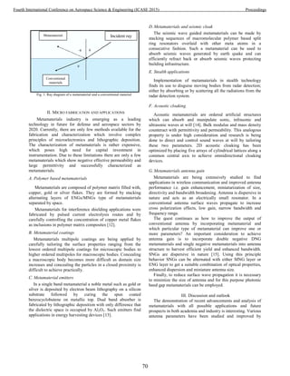 Fig. 1. Ray diagram of a metamaterial and a conventional material
II. MICRO FABRICATION AND APPLICATIONS
Metamaterials industry is emerging as a leading
technology in future for defense and aerospace sectors by
2020. Currently, there are only few methods available for the
fabrication and characterization which involve complex
principles of microelectronics and lithographic deposition.
The characterization of metamaterials is rather expensive,
which poses high need for capital investment in
instrumentation. Due to these limitations there are only a few
metamaterials which show negative effective permeability and
large permittivity and successfully characterized as
metamaterials.
A. Polymer based metamaterials
Metamaterials are composed of polymer matrix filled with,
copper, gold or silver flakes. They are formed by stacking
alternating layers of ENGs/MNGs type of metamaterials
separated by space.
Metamaterials for interference shielding applications were
fabricated by pulsed current electrolysis routes and by
carefully controlling the concentration of copper metal flakes
as inclusions in polymer matrix composites [12].
B. Metamaterial coatings
Metamaterials multipole coatings are being applied by
carefully tailoring the surface properties ranging from the
lowest ordered multipole coatings for microscopic bodies to
higher ordered multipoles for macroscopic bodies. Concealing
a macroscopic body becomes more difficult as domain size
increases and concealing the particles in a closed proximity is
difficult to achieve practically.
C. Metamaterial emitters
In a single band metamaterial a noble metal such as gold or
silver is deposited by electron beam lithography on a silicon
substrate followed by curing the spun coated
benzocyclobutene on metallic top. Dual band absorber is
fabricated by lithographic deposition with only difference that
the dielectric space is occupied by Al2O3. Such emitters find
applications in energy harvesting devices [13].
D. Metamaterials and seismic cloak
The seismic wave guided metamaterials can be made by
stacking sequences of macromolecular polymer based split
ring resonators overlaid with other meta atoms in a
consecutive fashion. Such a metamaterial can be used to
absorb seismic waves generated by earth quake and can
efficiently refract back or absorb seismic waves protecting
building infrastructure.
E. Stealth applications
Implementation of metamaterials in stealth technology
finds its use to disguise moving bodies from radar detection;
either by absorbing or by scattering all the radiations from the
radar detection system.
F. Acoustic cloaking
Acoustic metamaterials are ordered artificial structures
which can absorb and manipulate sonic, infrasonic and
ultrasonic waves at will [14]. Bulk modulus and mass density
counteract with permittivity and permeability. This analogous
property is under high consideration and research is being
done to direct and control sound waves at will by tailoring
these two parameters. 2D acoustic cloaking has been
optimized by placing five arrays of cylindrical lattices along a
common central axis to achieve omnidirectional cloaking
devices.
G. Metamaterials antenna gain
Metamaterials are being extensively studied to find
applications in wireless communication and improved antenna
performance i.e. gain enhancement, miniaturization of size,
directivity and bandwidth broadening. Antenna is dispersive in
nature and acts as an electrically small resonator. In a
conventional antenna surface waves propagate to increase
cross polarization effects, low gain, narrow bandwidth and
frequency range.
The quest continues as how to improve the output of
conventional antenna by incorporating metamaterial and
which particular type of metamaterial can improve one or
more parameters? An important consideration to achieve
antenna gain is to incorporate double negative DNG
metamaterials and single negative metamaterials into antenna
structure to harvest efficient yield and enhanced bandwidth.
SNGs are dispersive in nature [15]. Using this principle
behavior SNGs can be alternated with either MNG layer or
ENG layer to get a suitable combination of optical properties,
enhanced dispersion and miniature antenna size.
Finally, to reduce surface wave propagation it is necessary
to minimize the size of antenna and for this purpose photonic
band gap metamaterials can be employed.
III. Discussion and outlook
The demonstration of recent advancements and analysis of
metamaterials with all possible applications and future
prospects in both academia and industry is interesting. Various
antenna parameters have been studied and improved by
Metamaterial
Conventional
materials
Incident ray
70
Fourth International Conference on Aerospace Science & Engineering (ICASE 2015) Proceedings
 