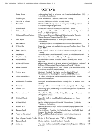 v
CONTENTS
1 Junaid Anwar A Comparison Study of Advanced state Observers for Quad rotor UAV
with Sliding Mode Control
1
2 Bushra Aijaz Fuzzy Temperature Controller for Induction Heating 9
3 Qazi Ejaz ur Rehman Stability and Control Solution of Quad-Copters 13
4 Amna Butt Detection of Fire Hotspots dealt by Emergency First Responders in
Rawalpindi using GIS application
20
5 Zeeshan Khan Prospects of Airborne Wind Energy Systems in Pakistan 25
6 Muhammad Amin Integrated use of Potential Rainwater Harvesting Site for Agriculture
Using Geo-Spatial Approach
31
7 Muhammad Usman Saleem Urban change detection of Lahore (Pakistan) using the Thematic
Mapper Images of Landsat since 1992-2010
38
8 Asad Abbas A Review of Fundamentals of Hyperspectral Imaging and its
Applications
44
9 Khazar Hayat A numerical study on the impact resistance of braided composites 50
10 Waheed Gul Improving physical and mechanical properties of medium density fiber
board (MDF)
57
11 Abdur Rehman Finite Element Analysis of Tool Wear in Ultrasonically Assisted
Turning
64
12 Rabia Zafar Metamaterials in Aerospace Industry: Recent Advances and Prospects 69
13 Engr Numan Khan Finite Element Simulation of Composite Body Armor 73
14 Atiq ur rehman Incorporate GNSS with Android & Improve the Search and Rescue
15 Malik Abid Hussain Geostatistical Analysis on Seismic Data over North-Western Regions of
Pakistan, Afghanistan and Eastern Regions of Iran & Tajikistan
16 Rabia Tabassum GIS for estimating Optimized Water Demand Using Sustainable Water
Resource ManagmentFor Planned City
17 Ferheen Ayaz Optimized Threshold Calculation based on Received Signal
Characteristics for Blanking Non-linearity at OFDM Receivers
18 Farzan Javed Sheikh A Review on Mobile Wireless Communication Networks (0G to
upcoming generations)
19 Muhammad Altaf Khan Intelligent Detection of Distributed Flooding Attack in Wireless Mesh
Network
21 Ferheen Ayaz Introducing space plant biology to students through hands-on activities
using clinostat
22 Faizan Muhammad The Political and Economic Feasibility of Current Space Resource
Management Policies
23 M Sohail Shahid Feasibility Study to Install Fire Fighting Equipment on a Cargo
Helicopter
24 M. Saad Sohail Design and Optimization of S-band Wilkinson Power Divider for
Transceiver Applications
25 Mateen Tariq Optimize Manufacturing of unidirectional carbon prepregs for space
Applications
26 Taimoor Zahid Electrical Power Conditing Unit Design for Space Qualified C Band
Receiver Geo Satellite Applications
27 Najam ud Din Ahmad DSP based Electro Hydraulic actuator control with irreteraceable
feedback error.
79
operation.
84
98
109
114
120
20 Aamir Nawaz Touch panel Based Restaurent Automation Using Zigbee Technology 126
131
136
147
154
157
160
165
Concept
28 Syed Jahanzeb Hussain Pirzada Design for Test Approach using FPGA for BPSK Modem 171
29 Taimoor Zahid Design of a Fuzzy Logic Water Level Controller 175
30 Gohar Ali The use of Nuclear reactor in Space Applications:Propulsion and Power 181
Fourth International Conference on Aerospace Science & Engineering (ICASE 2015) Proceedings
 