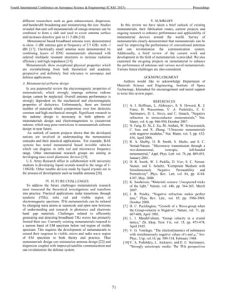 different researchers such as gain enhancement, dispersion,
and bandwidth broadening and miniaturizing the size. Studies
revealed that unit cell metamaterials of omega structure can be
combined to form a slab and used to cover antenna surface
and increases directive gain to 11.5 dBi [16].
Metamaterial based broadband antenna were demonstrated
to show -1 dBi antenna gain at frequency of 2.5 GHz. with -1
dBi [17]. Electrically small antenna were demonstrated by
combining layers of ENG metamaterials alternated with
ordered multipole resonant structures to increase radiation
efficiency and high impedance [18].
Metamaterials show exceptional physical properties which
are overwhelming from both theoretical and academic
perspective and definitely find relevance to aerospace and
defense applications.
A. Metamaterial airborne design
In any purposeful review the electromagnetic properties of
metamaterials, which strongly impinge airborne radome
design cannot be neglected. Overall antenna performance is
strongly dependent on the mechanical and electromagnetic
properties of dielectrics. Unfortunately, there are limited
number of materials which compromise over low dielectric
constant and high mechanical strength. Significant research in
the radome design is necessary in both spheres of
metamaterials design and electromagnetism to circumvent
radome, which may pose restrictions in metamaterials airborne
design in near future.
An outlook of current projects shows that the developed
nations are involved in understanding the metamaterial
concepts and their practical applications. For example, BAE
systems has tested metamaterial based invisible vehicles
which can disguise in infra red and microwave frequency
range. Other international research groups are aiming at
developing nano sized plasmonic devices [19].
U.S. Army Research office in collaboration with university
students is developing liquid crystals tested in the range of 1-
110GHz. Other tunable devices made by liquid crystals are in
the process of development such as tunable antenna [20].
IV. FUTURE CHALLENGES
To address the future challenges metamaterials research
must transcend the theoretical investigations and transform
into practice. Practical applications make transitions through
terahertz (THz), infra red and visible region of
electromagnetic spectrum. THz metamaterials can be tailored
by changing meta atoms at nanoscale and open new horizons
of understanding and research in photonics and electronic
band gap materials. Challenges related to efficiently
generating and detecting broadband THz waves has primarily
limited their use. Currently existing metamaterials respond to
a narrow band of EM spectrum below red region of visible
spectrum. This requires the development of metamaterials to
extend their response in visible, micro and radio wave region
of EM spectrum in both theory and practice. Thus
metamaterials design can miniaturize antenna design [22] and
dispersion coupled with improved satellite communication and
can revolutionize the defense system.
V. SUMMARY
In this review we have taken a brief outlook of existing
metamaterials, their fabrication routes, current projects and
ongoing research to enhance performance and applicability of
metamaterial devices around the world. Survey of
metamaterials clearly demonstrated that metamaterials can be
used for improving the performance of conventional antennas
and can revolutionize the communication system.
Additionally, a brief review of the current work and
development in the field of metamaterials is provided. We also
examined the on-going projects on metamaterial to enhance
the performance of antennas and various novel metamaterials.
Various future challenges are also considered.
ACKNOWLEDGMENT
Authors would like to acknowledge Department of
Materials Science and Engineering, Institute of Space
Technology, Islamabad for encouragement and moral support
to write this review paper.
REFERENCES
[1] A. J. Hoffman, L. Alekseyev, S. S. Howard, K. J.
Franz, D. Wasserman, V. A. Podolskiy, E. E.
Narimanov, D. L. Sivco, and C. Gmach, “Negative
refraction in semiconductor metamaterials,” Nat.
Mater, vol. 6, pp. 946-950, October 2007.
[2] N. Fang, D. Xi, J. Xu, M. Ambati, W. Srituravanich,
C. Sun, and X. Zhang, “Ultrasonic metamaterials
with negative modulus,” Nat. Mater, vol. 5, pp. 452-
456, April 2006.
[3] R. A. Shelby, D. R. Smith, S. Shultz, and S. C.
Nemat-Nasser, "Microwave transmission through a
two-dimensional, isotropic, left-handed
metamaterial," Appl. Phys. Lett. vol. 78, pp. 489-491,
January 2001.
[4] D. R. Smith, W. J. Padilla, D. Vier, S. C. Nemat-
Nasser, and S. Schultz, "Composite Medium with
Simultaneously Negative Permeability and
Permittivity". Phys. Rev. Lett, vol. 84, pp. 4184-
4187, May. 2000.
[5] K. Sanderson, “Materials science: Unexpected tricks
of the light,” Nature, vol. 446, pp. 364-365, March
2007.
[6] J. B. Pendry, “Negative refraction makes perfect
lens,” Phys. Rev. Lett., vol. 85, pp. 3966-3969,
October 2000.
[7] H. C. Pocklington, “Growth of a Wave-group when
the Group-velocity is Negative”, Nature, vol. 71, pp.
607-608, April 1905.
[8] L. I. Mandel’shtam, “Group velocity in a crystal
lattice,” Zh. Eksp. Teor. Fiz, vol. 15, pp. 475-478,
April 1945.
[9] V. G. Veselago, “The electrodynamics of substances
with simultaneously negative values of ε and µ,” Sov.
Phys., Usp, vol.10, pp. 509-514, February 1968.
[10]V. A. Podolskiy, L. Alekseev, and E. E. Narimanov,
“Strongly anisotropic media: The THz perspectives
71
Fourth International Conference on Aerospace Science & Engineering (ICASE 2015) Proceedings
 