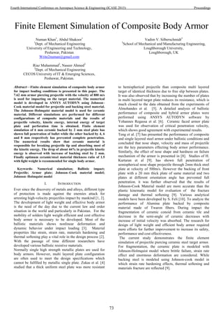 Finite Element Simulation of Composite Body Armor
Numan Khan1
, Abdul Shakoor1
1
Dept. of Mechanical Engineering
University of Engineering and Technology,
Peshawar, Pakistan
Write2numan@gmail.com
Riaz Muhammad2
, Naseer Ahmed2
2
Dept. of Mechanical Engineering
CECOS University of IT & Emerging Sciences,
Peshawar, Pakistan.
Vadim V. Silberschmidt3
3
School of Mechanical and Manufacturing Engineering,
Loughborough University,
Loughborough, UK
Abstract—Finite element simulation of composite body armor
for impact loading conditions is presented in this paper. The
7.62 mm armor piercing projectile with the velocity of 800 m/s
is used for impacting on the target material. The numerical
model is developed in ANSYS AUTODYN using Johnson–
Cook material model for projectile and backing steel material.
The Johnson–Holmquist material model is used for ceramic
material. Different simulations are performed for different
configurations of composite materials and the results of
projectile velocity, kinetic energy, internal energy of target
plate and perforation time is obtained. Finite element
simulation of 6 mm ceramic backed by 2 mm steel plate has
shown full penetration of bullet while the other backed by 4, 6
and 8 mm respectively has prevented complete penetration.
The numerical results show that ceramic material is
responsible for breaking projectile tip and absorbing most of
the kinetic energy. The drop of about 66% in projectile kinetic
energy is observed with increase of backing steel by 2 mm.
Finally optimum ceramic/steel material thickness ratio of 1.5
with light weight is recommended for single body armor.
Keywords- Numerical simulation; Ballistic impact;
Projectile; Armor plate; Johnson–Cook material model;
Johnson–Holmquist model
I. INTRODUCTION
Ever since the discovery of metals and alloys, different type
of protection is made against the enemies attack for
arresting high-velocity projectiles impact by mankind [1, 2].
The development of light weight and effective body armor
is the need of the day due to the current law and order
situation in the world and particularly in Pakistan. For the
mobility of solders light weight efficient and cost effective
body armor is necessary to be developed. Most of the
ballistic materials shows nonlinear deformation and
dynamic behavior under impact loading [3]. Material
properties like strain, strain rate, materials hardening and
thermal softening play a vital role in the design process [2].
With the passage of time different researchers have
developed various ballistic resistive materials.
Normally single high strength metallic plates are used for
body armors. However, multi layered plate configuration
are often used to meet the design specifications which
cannot be fulfilled by metallic single plate. Zukas et al. [4]
studied that a thick uniform steel plate was more resistant
to hemispherical projectile than composite multi layered
target of identical thickness due to free slip between plates.
It was also observed that by increasing the number of plates
in multi layered target plate reduces its resistance, which is
much closed to the data obtained from the experiments of
Almohandes et al. [5]. A detailed analysis of ballistic
performance of composite and hybrid armor plates were
performed using ANSYS AUTODYN software by
Yohannes Regassa et al. [6]. Ceramic faced armor plate
was used for observation of critical penetration velocity,
which shows good agreement with experimental results.
Teng et al. [7] has presented the performance of composite
and single layered steel armor under ballistic conditions and
concluded that nose shape, velocity and mass of projectile
are the key parameters effecting body armor performance.
Similarly, the effect of nose shape and hardness on failure
mechanism of the armor is presented in [8]. Studies of H.
Kurtaran et al [9]. has shown full penetration of
semispherical nose shape projectile through 2mm thick steel
plate at velocity of 500m/s. However the backing of front
plate with a 20 mm thick plate of same material and two
plates at different orientation angle has prevented full
penetration. it was further observed that the results of
Johnson-Cook Material model are more accurate than the
plastic kinematic model for evaluation of the fracture
damage and thermal softening [9]. Various analytical
models have been developed by S. Feli [10]. To analyze the
performance of Alumina plate backed by composite
material made of Twaron fibers. During impact the
fragmentation of ceramic conoid from ceramic tile and
decrease in the semi-angle of ceramic decreases with
increase of initial velocity was absorbed. The research for
design of light weight and efficient body armor required
more efforts for further improvement to increase its safety,
performance and cost effectiveness.
The current study demonstrates the finite element
simulation of projectile piercing ceramic steel target armor.
For fragmentation, the ceramic plate is modeled with
Johnson-Holmquist model where brittle failure, strain rate
effect and enormous deformation are considered. While
backing steel is modeled using Johnson-cook model in
which strain rate hardening effects, thermal softening and
materials fracture are reflected [9].
73
Fourth International Conference on Aerospace Science & Engineering (ICASE 2015) Proceedings
 