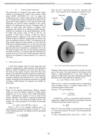 II. FINITE ELEMENT MODELING
The performance of composite body armor under impact
loading is investigated by explicit finite element model
using ANSYS AUTODYN [11, 12]. To reduce the
computational cost a small circular element of diameter 60
mm is considered for analysis. Initially the thickness of the
target plate is kept constant to 6 mm whereas actual bullet
dimensions are used for bullet modeling in the current
analysis. For addressing the increase of damage effect of
bullet on target plate with decrees in distance, these
simulations are carried out at minimum possible distance.
Similarly for simulation of the actual phenomenon of AK-
47 bullet with velocity range of 720 to 750 m/s, the
projectile is fired with a velocity of 800 m/s and its
rotational speed is neglected in the current study. Finite
element model for different configurations of ceramic and
steel are modeled as shown in Table 2. The thickness of the
front ceramic material is kept constant to 6 mm while the
4340 steel of different thickness 2, 4, 6 and 8 mm are used
as a backing material. To complete the perforation of the
plate the total time of simulation is considered as 50 µs. the
3D model of target armor and 7.62 mm diameter projectile
are shown in the Fig. 1. In current study the simulations are
carried out on core i3 PC with 2.2 GHz processor. The time
taken by one simulation is about between 8 to 12 hours of
CPU time.
A. Finite element mesh
A 3-D finite element mesh for both target plate and
projectile is generated by using automatic mesh generation
feature in ANSYS workbench. As can be seen form Fig. 2
the mesh of inner region of plate is kept finer than outer
region. In the mesh the maximum aspect ratio is kept below
five. Both the bullet and plate are meshed with hexagonal
elements of different size between 0.5 to 1.5 mm. The total
number of elements for the projectile and armor are 148,000
including, 52,000 elements for projectile and 96,000 for
armor plate.
B. Material model
Based on the material characteristics different material
models are used for different materials in bullet impact
simulation [1] In the current study, Johnson-Holmquist
model represented by equation 1 [13] is used for the
ceramic materials. This model is representing relationship
between the intact and fractured strength, pressure and
volume. The various parameter of the model are presented
in Table.1.
[ ( ) ][ ] (1)
Where A, B, n, C are material constants and is
representing the normalized strength of material.
is the normalized pressure. The damage D can be represented
by equation 2.
∑
( )
(2)
Here the equivalent plastic strain increment and
is the increment in the volumetric compaction strain.
Fig. 1. 3D model of projectile and target armor plate
Fig. 2. The FE mesh details of projectile and target armor plate
Similarly, Johnson-cook material model is used for the steel
part of the armor. The main feature of the Johnson Cook
model is representation[14-16] of the yield strength of
materials on high strain, strain rate, temperature and material
hardening, and is represented by the equation 3 [17]:
( )( )( - ) (3)
Where A, B, C, n and m are constants and is representing
value of effective stress, is effective plastic strain, is
normalized effective plastic strain
The term can be defined as:
(4)
In which and are used for melting and room
temperatures, respectively. Similarly, the damage of element
in Johnson-cook failure model is given by
∑ (5)
Where shows the change of equivalent plastic strain and
is the strain at fracture. The term can be represented by
the equation 6.
[ ( )][ ][ ] ( )
74
Fourth International Conference on Aerospace Science & Engineering (ICASE 2015) Proceedings
 