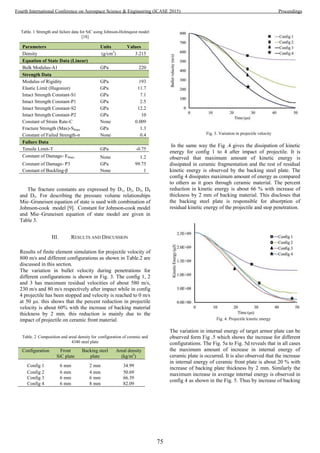 Table. 1 Strength and failure data for SiC using Johnson-Holmquist model
[18]
Parameters Units Values
Density (g/cm3
) 3.215
Equation of State Data (Linear)
Bulk Modulus-A1 GPa 220
Strength Data
Modulus of Rigidity GPa 193
Elastic Limit (Hugoniot) GPa 11.7
Intact Strength Constant-S1 GPa 7.1
Intact Strength Constant-P1 GPa 2.5
Intact Strength Constant-S2 GPa 12.2
Intact Strength Constant-P2 GPa 10
Constant of Strain Rate-C None 0.009
Fracture Strength (Max)-Sfmax GPa 1.3
Constant of Failed Strength-σ None 0.4
Failure Data
Tensile Limit-T GPa -0.75
Constant of Damage- Efmax None 1.2
Constant of Damage- P3 GPa 99.75
Constant of Buckling-β None 1
The fracture constants are expressed by D1, D2, D3, D4
and D5. For describing the pressure volume relationships
Mie–Gruneisen equation of state is used with combination of
Johnson-cook model [9]. Constant for Johnson-cook model
and Mie–Gruneisen equation of state model are given in
Table 3.
III. RESULTS AND DISCUSSION
Results of finite element simulation for projectile velocity of
800 m/s and different configurations as shown in Table.2 are
discussed in this section.
The variation in bullet velocity during penetrations for
different configurations is shown in Fig. 3. The config 1, 2
and 3 has maximum residual velocities of about 580 m/s,
230 m/s and 80 m/s respectively after impact while in config
4 projectile has been stopped and velocity is reached to 0 m/s
at 50 µs. this shows that the percent reduction in projectile
velocity is about 60% with the increase of backing material
thickness by 2 mm. this reduction is mainly due to the
impact of projectile on ceramic front material.
Table. 2 Composition and areal density for configuration of ceramic and
4340 steel plate
Configuration Front
SiC plate
Backing steel
plate
Areal density
(kg/m2
)
Config 1 6 mm 2 mm 34.99
Config 2 6 mm 4 mm 50.69
Config 3 6 mm 6 mm 66.39
Config 4 6 mm 8 mm 82.09
Fig. 3. Variation in projectile velocity
In the same way the Fig .4 gives the dissipation of kinetic
energy for config 1 to 4 after impact of projectile. It is
observed that maximum amount of kinetic energy is
dissipated in ceramic fragmentation and the rest of residual
kinetic energy is observed by the backing steel plate. The
config 4 dissipates maximum amount of energy as compared
to others as it goes through ceramic material. The percent
reduction in kinetic energy is about 66 % with increase of
thickness by 2 mm of backing material. This discloses that
the backing steel plate is responsible for absorption of
residual kinetic energy of the projectile and stop penetration.
Fig. 4. Projectile kinetic energy
The variation in internal energy of target armor plate can be
observed form Fig .5 which shows the increase for different
configurations. The Fig. 5a to Fig. 5d reveals that in all cases
the maximum amount of increase in internal energy of
ceramic plate is occurred. It is also observed that the increase
in internal energy of ceramic front plate is about 20 % with
increase of backing plate thickness by 2 mm. Similarly the
maximum increase in average internal energy is observed in
config 4 as shown in the Fig. 5. Thus by increase of backing
75
Fourth International Conference on Aerospace Science & Engineering (ICASE 2015) Proceedings
 