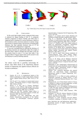 Fig. 7. Bullet shape at 50 µs after impact on target armor plate
IV. CONCLUSIONS
In this work light weight ceramic composite body armor
is analyzed for impact loading of AK 47. A composite
material composed of Silicon Carbide and 4340 steel is
suggested and is simulated for various thicknesses. Based on
the simulation results, maximum reduction in kinetic energy
and increase in internal energy with increase of backing plate
thickness, the final optimum thickness ratio of 1.5 for
ceramic/4340 steel configuration is suggested.
It was also concluded that by reducing the thickness of
the backing materials can significantly reduce the weight of
the body armor, improve strength and will make it easy for
the security forces to carry it. As clear form table. 2 the
weight of about 15 kg per square meter can be saved if 2 mm
less thickness is used for backing material.
V. ACKNOWLEDGMENT
The authors would like to gratefully acknowledge Dr.
Rizwan Alim Mufti (Head of the Department) Pakistan
Institute of Engineering and Applied Sciences (PIEAS) for
his help in simulations.
VI. REFERENCES
[1]. Grujicic, M., et al., A computational analysis of the
ballistic performance of light-weight hybrid composite
armors. Applied Surface Science, 2006. 253(2): p. 730-
745.
[2]. Lee, M. and Y. Yoo, Analysis of ceramic/metal armour
systems. International Journal of Impact Engineering,
2001. 25(9): p. 819-829.
[3]. Børvik, T., S. Dey, and A. Clausen, Perforation
resistance of five different high-strength steel plates
subjected to small-arms projectiles. International Journal
of Impact Engineering, 2009. 36(7): p. 948-964.
[4]. Zukas, J.A. and D.R. Scheffler, Impact effects in
multilayered plates. International Journal of Solids and
Structures, 2001. 38(19): p. 3321-3328.
[5]. Almohandes, A.A., M.S. Abdel-Kader, and A.M.
Eleiche, Experimental investigation of the ballistic
resistance of steel-fiberglass reinforced polyester
laminated plates. Composites Part B: Engineering, 1996.
27(5): p. 447-458.
[6]. Regassa, Y., G. Likeleh, and R. Uppala, Modeling and
Simulation of Bullet Resistant Composite Body Armor.
[7]. Teng, X., T. Wierzbicki, and M. Huang, Ballistic
resistance of double-layered armor plates. International
journal of impact engineering, 2008. 35(8): p. 870-884.
[8]. Corran, R., P. Shadbolt, and C. Ruiz, Impact loading of
plates—an experimental investigation. International
Journal of Impact Engineering, 1983. 1(1): p. 3-22.
[9]. Kurtaran, H., M. Buyuk, and A. Eskandarian, Ballistic
impact simulation of GT model vehicle door using finite
element method. Theoretical and Applied Fracture
Mechanics, 2003. 40(2): p. 113-121.
[10]. Feli, S. and M. Asgari, Finite element simulation of
ceramic/composite armor under ballistic impact.
Composites Part B: Engineering, 2011. 42(4): p. 771-
780.
[11]. Fawaz, Z., W. Zheng, and K. Behdinan, Numerical
simulation of normal and oblique ballistic impact on
ceramic composite armours. Composite Structures, 2004.
63(3): p. 387-395.
[12]. Sadanandan, S. and J. Hetherington, Characterisation of
ceramic/steel and ceramic/aluminium armours subjected
to oblique impact. International journal of impact
engineering, 1997. 19(9): p. 811-819.
[13]. Johnson, G.R., Numerical algorithms and material
models for high-velocity impact computations.
International Journal of Impact Engineering, 2011.
38(6): p. 456-472.
[14]. Muhammad, R., et al. Effect of cutting conditions on
temperature generated in drilling process: A FEA
approach. in Advanced Materials Research. 2011. Trans
Tech Publ.
[15]. Muhammad, R., et al. Finite-element analysis of forces
in drilling of Ti-alloys at elevated temperature. in Solid
State Phenomena. 2012. Trans Tech Publ.
[16]. Muhammad, R., et al., 3D modeling of drilling process
of AISI 1010 steel. Journal of Machining and Forming
Technologies ISSN, 2010. 1947: p. 4369.
[17]. Zukas, J.A., High velocity impact dynamics. 1990:
Wiley-Interscience.
[18]. Holmquist, T.J. and G.R. Johnson, Response of silicon
carbide to high velocity impact. Journal of applied
physics, 2002. 91(9): p. 5858-5866.
[19]. Holmquist, T.J., D.W. Templeton, and K.D. Bishnoi,
Constitutive modeling of aluminum nitride for large
strain, high-strain rate, and high-pressure applications.
International Journal of Impact Engineering, 2001.
25(3): p. 211-231.
78
Fourth International Conference on Aerospace Science & Engineering (ICASE 2015) Proceedings
 