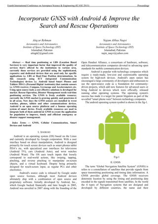 Incorporate GNSS with Android & Improve the
Search and Rescue Operations
Atiq ur Rehman
Aeronautics and Astronautics
Institute of Space Technology (IST)
Islamabad, Pakistan
attiqpk2@gmail.com
Najam Abbas Naqvi
Aeronautics and Astronautics
Institute of Space Technology (IST)
Islamabad, Pakistan
najm_naqvi@yahoo.com
Abstract — Real time positioning or LBS (Location Based
Services) is very important factor that improved the quality of
services that’s offered by the institutions in various area,
currently those services are provided using the sophisticated,
expensive and dedicated devices that are used only for specific
applications i.e. LBS or Real-Time Position determinations. In
this research using ICT (integrated Communication
Technologies) devices i.e. Android based Smart Phones and
Tablets/ PDA’s (Personal Digital Assistants) that contain sensors
i.e. GNSS receiver, Compass, Gyroscope and Accelerometers etc.
Using open source tools a cost effective solutions is developed for
market. Rescue Operation, Disaster Management needs real-time
positioning services. The GNSS is freely available resource;
currently the GNSS market is growing quickly and penetrates it
in all areas. Now days the GNSS sensors are installed in wrest
watches, phones, tablets and other communications devices.
Android is an open source platform and a famous operating
system of smart device. Freely available resources are used to
integrate both of them android & GNSS to create the application
for population to improve, timely and efficient emergency or
disaster support management.
Index Terms — GNSS, Cellular Communication, Smart
Devices and Android
I. ANDROID
Android is an operating system (OS) based on the Linux
and currently developed by Google corporation. With a user
interface based on direct manipulation, Android is designed
primarily for touch screen devices such as smart phones tablet
PDA’s etc, with specialized user interfaces for televisions
(Android TV), cars (Android Auto), and wrist watches
(Android Wear). The OS uses touch inputs that loosely
correspond to real-world actions, like swiping, tapping,
pinching, and reverse pinching to manipulate on-screen
objects, and a virtual keyboard. Despite being primarily
designed for touch-screen input, as regular PCs and other
electronics.
Android's source code is released by Google under
open source licenses, although most Android devices
ultimately ship with a combination of open source and
proprietary software. Initially developed by Android, Inc.,
which Google backed financially and later bought in 2005,
Android was unveiled in 2007 along with the founding of the
Open Handset Alliance, a consortium of hardware, software,
and telecommunication companies devoted to advancing open
standards for mobile communication devices.
Android is popular with technology companies which
require a ready-made, low-cost and customizable operating
system for high-tech devices. Android's open nature has
encouraged a large community of developers and enthusiasts to
use the open-source code as a foundation for community-
driven projects, which add new features for advanced users or
bring Android to devices which were officially, released
running other operating systems. The operating system's
success has made it a target for patent litigation as part of the
so-called "smart phone wars" between technology companies.
The android operating system symbol is shown in the fig-1.
Fig-1
II. GNSS
The term “Global Navigation Satellite System” (GNSS) is
refers to a constellation of satellites that provide signals from
space transmitting positioning and timing data information. A
GNSS provides global coverage. The GNSS receivers
determine location by using the timing and positioning data
encoded in the signals transmitted from satellites. In the world
the 4 types of Navigation systems that are designed and
developed by different countries, the name and their
79
Fourth International Conference on Aerospace Science & Engineering (ICASE 2015) Proceedings
 