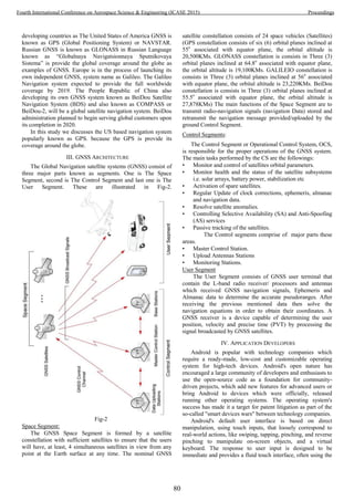 developing countries as The United States of America GNSS is
known as GPS (Global Positioning System) or NAVSTAR.
Russian GNSS is known as GLONASS in Russian Language
known as “Globalnaya Navigatsionnaya Sputnikovaya
Sistema” is provide the global coverage around the globe as
examples of GNSS. Europe is in the process of launching its
own independent GNSS, system name as Galileo. The Galileo
Navigation system expected to provide the full worldwide
coverage by 2019. The People Republic of China also
developing its own GNSS system known as BeiDou Satellite
Navigation System (BDS) and also known as COMPASS or
BeiDou-2, will be a global satellite navigation system. BeiDou
administration planned to begin serving global customers upon
its completion in 2020.
In this study we discusses the US based navigation system
popularly known as GPS. because the GPS is provide its
coverage around the globe.
III. GNSS ARCHITECTURE
The Global Navigation satellite systems (GNSS) consist of
three major parts known as segments. One is The Space
Segment, second is The Control Segment and last one is The
User Segment. These are illustrated in Fig-2.
Fig-2
Space Segment:
The GNSS Space Segment is formed by a satellite
constellation with sufficient satellites to ensure that the users
will have, at least, 4 simultaneous satellites in view from any
point at the Earth surface at any time. The nominal GNSS
satellite constellation consists of 24 space vehicles (Satellites)
(GPS constellation consists of six (6) orbital planes inclined at
55o
associated with equator plane, the orbital altitude is
20,500KMs. GLONASS constellation is consists in Three (3)
orbital planes inclined at 64.8o
associated with equator plane,
the orbital altitude is 19,100KMs. GALILEIO constellation is
consists in Three (3) orbital planes inclined at 56o
associated
with equator plane, the orbital altitude is 23,220KMs. BeiDou
constellation is consists in Three (3) orbital planes inclined at
55.5o
associated with equator plane, the orbital altitude is
27,878KMs) The main functions of the Space Segment are to
transmit radio-navigation signals (navigation Data) stored and
retransmit the navigation message provided/uploaded by the
ground Control Segment.
Control Segments:
The Control Segment or Operational Control System, OCS,
is responsible for the proper operations of the GNSS system.
The main tasks performed by the CS are the followings:
• Monitor and control of satellites orbital parameters.
• Monitor health and the status of the satellite subsystems
i.e. solar arrays, battery power, stabilization etc
• Activation of spare satellites.
• Regular Update of clock corrections, ephemeris, almanac
and navigation data.
• Resolve satellite anomalies.
• Controlling Selective Availability (SA) and Anti-Spoofing
(AS) services
• Passive tracking of the satellites.
The Control segments comprise of major parts these
areas.
• Master Control Station.
• Upload Antennas Stations
• Monitoring Stations.
User Segment
The User Segment consists of GNSS user terminal that
contain the L-band radio receiver/ processors and antennas
which received GNSS navigation signals, Ephemeris and
Almanac data to determine the accurate pseudoranges. After
receiving the previous mentioned data then solve the
navigation equations in order to obtain their coordinates. A
GNSS receiver is a device capable of determining the user
position, velocity and precise time (PVT) by processing the
signal broadcasted by GNSS satellites.
IV. APPLICATION DEVELOPERS
Android is popular with technology companies which
require a ready-made, low-cost and customizable operating
system for high-tech devices. Android's open nature has
encouraged a large community of developers and enthusiasts to
use the open-source code as a foundation for community-
driven projects, which add new features for advanced users or
bring Android to devices which were officially, released
running other operating systems. The operating system's
success has made it a target for patent litigation as part of the
so-called "smart devices wars" between technology companies.
Android's default user interface is based on direct
manipulation, using touch inputs, that loosely correspond to
real-world actions, like swiping, tapping, pinching, and reverse
pinching to manipulate on-screen objects, and a virtual
keyboard. The response to user input is designed to be
immediate and provides a fluid touch interface, often using the
80
Fourth International Conference on Aerospace Science & Engineering (ICASE 2015) Proceedings
 