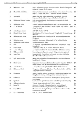vi
31 Muhammad Aamir Impact of Thermal Aging on Microstructure and Mechanical Properties
of high Sn Content, Sn-Pb Solders
32 Madni Shifa Ullah Khan Effect of aryl diazonium salt functionlization on the electrical properties
of MWCNTs and MWCNTs/CF reinforced polymer composite
33 Sania Nazir Design of C band Slotted Waveguide Array antenna with high
Impedance Bandwidth and improved Reflection Coefficient
34 Muhammad Nauman Hussain Risk Areas Mapping and Identification of Hotspots on the Road-
Network of Lahore
36 Ali Jan Hassan Assessment of Urban Growth of Karachi: From A Tiny Town to A Meta
City of the World
38 Shakeel Ahmad Waqas Identification of Post Disaster Scenario Using Double Threshold Energy
Detection
39 M Ameer Umar Malik Design and Analysis of Magnetic MEMS Accelerometer for Inertial
Navigation
47 Syed Wasif Ali Shah Design and Development of Low Cost Motor Drive for Hub Wheel
based Electric Vehicles.
48 Shahid Karim Preparation, Structure and Dielectric/Piezoelectric Properties of BiScO3-
PbTiO3-Pb(Mn1/3Nb2/3)O3 high temperature piezoelectric ceramics
50 Muhammad Shoaib Comparison of Maximum Likelihood Classification Before and After
Applying Weierstrass Transform
51 Hira Fatima Spatio -Temporal Analysis of Shoreline Changes along Makran Coast
Using Remote Sensing and Geographical Information System
52 Sadaf Javed Influence Analysis of Minerals on Drinking Water Quality Around
River Jhelum
55 Zehra Ali Optimized Threshold Calculation based on Received Signal
Characteristics for Blanking Non-linearity at OFDM Receivers
56 Naveed Riaz Measurement & Testing Techniques of Performance Parameters for
Electric Servo Actuators
187
192
200
203
35 Muhammad Arslan Analysis of Recent Drought Based on NDVI and Meteorological Data 208
211
37 Abdur Raqeeb Gaziani JUPITER, The Gas GIANT 218
219
222
Fuzzy Logic
40 M Shahan Qamar Feasibility Assessment of Running JP-8 Fuel in Diesel Engine 229
41 Muhammad Usman Saleem Artificial intelligence reboot 236
42 Izhar An Intelligent Approach for Edge Detection in Noisy Images Using 243
Mode Neural Network augmentation.
43 Sundus Najib A Survey of Active ITU-R P-Series Propagation Models 249
44 Anwar Ul Haque An Experimental Study To Evaluate the Effect of Strut and Fairing 255
45 M Tanveer Iqbal Fairing Separation Dynamic Analysis Using Analytical Approach 261
46 Saqib Alam Launch Vehicle Control based on Dynamic Inversion with Sliding 265
271
275
49 Abdur Rasheed A Comprehensive Study On QoS For Mobile Ad Hoc Network 282
289
296
316
53 Iqra Basit Selection of the optimal interpolation method for groundwater quality 325
54 M Tasawer Hussain Thermal Design and Analysis of PNSS-1 Satellite 334
340
345
57 IEEE Publications LIST of 27 IEEE submitted Papers 348
Fourth International Conference on Aerospace Science & Engineering (ICASE 2015) Proceedings
 