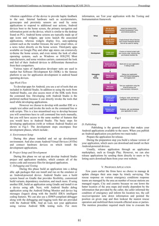 vibration capabilities of the device to provide haptic feedback
to the user. Internal hardware such as accelerometers,
gyroscopes and proximity sensors are used by some
applications to respond to additional user actions, Android
devices boot to the home screen, the primary navigation and
information point on the device, which is similar to the desktop
found on PCs. Android home screens are typically made up of
app icons and widgets; app icons launch the associated
applications, whereas widgets display live, auto-updating
content such as the weather forecast, the user's email inbox, or
a news ticker directly on the home screen. Third-party apps
available on Google Play and other app stores can extensively
re-theme the home screen, and even mimic the look of other
operating systems, such as Windows or IOS.[59] Most
manufacturers, and some wireless carriers, customized the look
and feel of their Android devices to differentiate themselves
from their competitors.
Various types of Application developer suits are used in
market but Software Development Kit (SDK) is the famous
platform to use for application development in android based
operating devices.
App Work Flow
To develop apps for Android, you use a set of tools that are
included in Android Studio. In addition to using the tools from
Android Studio, can also access most of the SDK tools from
the command line. Developing with Android Studio is the
preferred method because it can directly invoke the tools that
need while developing applications.
However we choose to develop with another IDE or a
simple text editor and invoke the tools on the command line or
with scripts. This is a less streamlined way to develop because
you will sometimes have to call command line tools manually,
but you will have access to the same number of features that
you would have in Android Studio. The basic steps for
developing applications (with or without Android Studio) are
shown in Fig-3. The development steps encompass four
development phases, which include:.
A. Environment Setup
During this phase installed and set up development
environment. And also create Android Virtual Devices (AVDs)
and connect hardware devices on which install the
development applications.
B. Project Setup and Development
During this phase we set up and develop Android Studio
project and application modules, which contain all of the
source code and resource files for designed application.
C. Debugging and Testing
During this phase build an application into a debug
able .apk packages that can install and run on the emulator or
an Android-powered device. Android Studio uses a build
system based on Gradle that provides flexibility, customized
build variants, dependency resolution, and much more. If using
another IDE, build an application using Gradle and install it on
a device using adb. Next, with Android Studio debug
application using the Android Debug Monitor and device log
messages (logact) along with the IntelliJ IDEA intelligent
coding features. We can also use a JDWP-compliant debugger
along with the debugging and logging tools that are provided
with the Android SDK. And an Last, test your application
using various Android SDK testing tools. For more
information, see Test your application with the Testing and
Instrumentation framework
Fig-3
D. Publishing
Publishing is the general process that makes your
Android applications available to the users. When you publish
an Android application you perform two main tasks:
Prepare the application for release.
During the preparation step you build a release version of
your application, which users can download and install on their
Android-powered devices.
Usually, release application through an application
marketplace, such as Google Play. However, we can also
release applications by sending them directly to users or by
letting users download them from your own website.
V. PROPOSED APPLICATION
Few years earlier the firms have no choice to manage &
update changes their area maps by timely surveying. The
rescue response on various emergency conditions response
teams are managed by the area an number of rescue stations are
managed regain, City and country because no one knwn the
batter location of the area maps and totally dependent by the
information that provided by the caller, the caller informed the
condition of emergency and inform his location too, the call
receiver/operator note down information and pointed the
position on given map and then lookout the nearest rescue
operation and mobilized them towards effected areas or parties.
The mention procedure required much time to evacuate the
81
Fourth International Conference on Aerospace Science & Engineering (ICASE 2015) Proceedings
 
