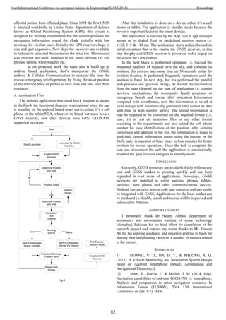 effected partied from effected place. Since 1992 the first GNSS
is lunched worldwide by Unites States department of defense
knows as Global Positioning System (GPS), this system is
designed for military requirement but the system provides the
navigation information round the clock globally with low
accuracy for civilian users. Initially the GPS receivers huge in
size and quit expensive, Now days the receivers are available
in reduces in sizes and the decreases the price too. The reduced
size receiver are used/ installed in the smart devices i.e. cell
phones, tablets, wrest watches etc.
as on proposed work the main aim is build up an
android based application, that’s incorporate the GNSS,
android & Cellular Communication to reduced the time for
rescue/ emergency relief operation by fixing the exact position
of the effected place or parties to save lives and also save them
resources.
A. Application Flow
The android application functional block diagram is shown
in the Fig-4, the functional diagram is operational when the app
is installed on the android based smart device either it’s a cell
phone or the tablet/PDA, whatever its brand but must have a
GNSS receiver, now days devices have GPS/ GLONASS
supported receivers.
Start
Direct Launched
Launched by Dialed
Numbers
Enable GNSS
Receiver
Determine Position
with time
Position Fixed
Determine Position
with time
No
YES
Position
Stored
Sending
Source
Generation
.nav
Extention
InternetSMS
Sent to Destination
Server Via Internet
Sent to Destination
Server Via SMS
Displayed Message
“Position Sent”
End Process
Standby mode
Repeat loop
3 times
Disable GNSS
Receiver
Fig-4
After the installation is done on a device either it’s a cell
phone or tablet. The application is standby mode because the
power is important factor in the smart devices.
The application is lunched by the App icon at app manager
screen or by dialed fixed or predefined number patters i.e.
1122, 115 & 114 etc. The application starts and performed its
initial operation that is the enable the GNSS receiver, in this
step the physical GNSS receiver is power on and a popup on
the screen the GPS enables.
In the next block is performed operation i.e. tracked the
presented satellites (4 signals) over the sky, and compute its
position, this process take some time up 30 seconds initial for
position fixation. It performed frequently operations until the
position is fixed. In next step, but it’s performed the parallel
with previous one (position fixing), its desired the information
from the user (depend on the user of application i.e. courier
services, vaccinations, the community health programs or
emergency Search and rescue relief operation) Information
competed with coordinates, now the information is saved at
local storage with automatically generated label (either its date
with time or with number series). The stored information is
may be required to be converted on the required format (i.e.
.nav, .txt or .ext etc extension files or nay other format
according to the requirement) and also added the cell phone
number for easy identification of the position, after suitable
conversion and addition in the file, the information is ready to
send their central information center using the internet or the
SMS, tasks is repeated at three times in four minutes for better
position for rescue operations. Once the task is complete the
user can disconnect the call the application is automatically
disabled the gnss receiver and goes to standby mode.
CONCLUSION
Currently, GNSS resources are available freely without any
cost and GNSS market is growing quickly and has been
expanded in vast areas of applications. Nowadays, GNSS
receivers are installed in wrest watches, phones, tablets,
satellites, aero planes and other communications devices.
Android has an open source code and resource and can easily
be integrated with GNSS. Applications for the local market can
be produced i.e. health, search and rescue will be improved and
enhanced in Pakistan.
ACKNOWLEDGMENT
I personally thank Dr Najam Abbass department of
aeronautics and astronautics institute of space technology
Islamabad, Pakistan for his kind effort for completion of the
research project and express my warm thanks to Mr. Hassan
Ali for his aspiring guidance, and sincerely grateful to them for
sharing their enlightening views on a number of matters related
to the project.
REFERENCES
1] HOANG, V. D., HA, D. T., & PHUONG, X. Q.
(2013). A Vehicle Monitoring and Navigation System Design
based on Android Smartphone (Space, Aeronautical and
Navigational Electronics).
2] Marti, E., Garcia, J., & Molina, J. M. (2014, July).
Navigation capabilities of mid-cost GNSS/INS vs. smartphone:
Analysis and comparison in urban navigation scenarios. In
Information Fusion (FUSION), 2014 17th International
Conference on (pp. 1-7). IEEE.
82
Fourth International Conference on Aerospace Science & Engineering (ICASE 2015) Proceedings
 