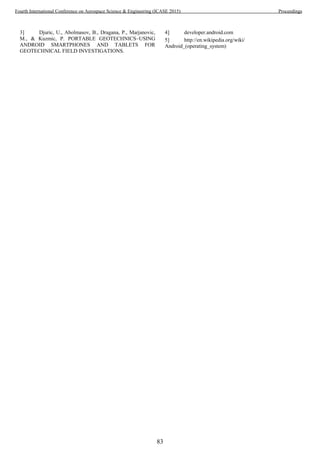 3] Djuric, U., Abolmasov, B., Dragana, P., Marjanovic,
M., & Kuzmic, P. PORTABLE GEOTECHNICS–USING
ANDROID SMARTPHONES AND TABLETS FOR
GEOTECHNICAL FIELD INVESTIGATIONS.
4] developer.android.com
5] http://en.wikipedia.org/wiki/
Android_(operating_system)
83
Fourth International Conference on Aerospace Science & Engineering (ICASE 2015) Proceedings
 