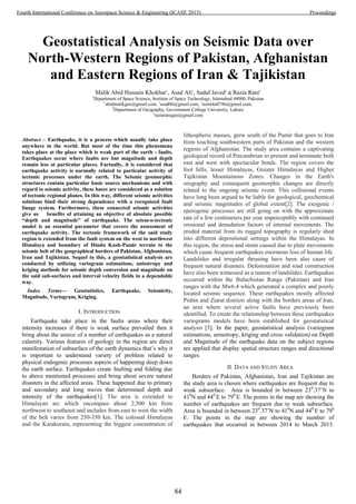 Geostatistical Analysis on Seismic Data over
North-Western Regions of Pakistan, Afghanistan
and Eastern Regions of Iran & Tajikistan
Malik Abid Hussain Khokhar1
, Asad Ali1
, Sadaf Javed1
& Razia Rani2
1
Department of Space Science, Institute of Space Technology, Islamabad 44000, Pakistan
1
abidmalikgeo@gmail.com, 1
asad06@gmail.com, 1
nomi4all786@gmail.com,
2
Department of Geography, Government College University, Lahore
2
raziaranigeo@gmail.com
Abstract – Earthquake, it is a process which usually take place
anywhere in the world. But most of the time this phenomena
takes place at the place which is weak part of the earth - faults.
Earthquakes occur where faults are but magnitude and depth
remain less at particular places. Factually, it is considered that
earthquake activity is normally related to particular activity of
tectonic processes under the earth. The Seismic geomorphic
structures contain particular basic source mechanisms and with
regard to seismic activity, these bases are considered as a solution
of tectonic regional planes. In this way, different seismic activities
solutions bind their strong dependence with a recognized fault
linage system. Furthermore, these connected seismic activities
give us benefits of attaining an objective of absolute possible
“depth and magnitude” of earthquake. The seism-o-tectonic
model is an essential parameter that covers the assessment of
earthquake activity. The tectonic framework of the said study
region is extended from the fault system on the west to northwest
Himalaya and boundary of Hindu Kush-Pamir terrain to the
seismic belt of the geographical borders of Pakistan, Afghanistan,
Iran and Tajikistan. Sequel to this, a geostatistical analysis are
conducted by utilizing variogram estimations, anisotropy and
kriging methods for seismic depth conversion and magnitude on
the said sub-surfaces and interval velocity fields in a dependable
way.
Index Terms— Geostatistics, Earthquake, Seismicity,
Magnitude, Variogram, Kriging.
I. INTRODUCTION
Earthquake take place in the faults areas where their
intensity increases if there is weak surface prevailed then it
bring about the source of a number of earthquakes as a natural
calamity. Various features of geology in the region are direct
manifestation of subsurface of the earth dynamics that’s why it
is important to understand variety of problem related to
physical endogenic processes aspects of happening deep down
the earth surface. Earthquakes create faulting and folding due
to above mentioned processes and bring about severe natural
disasters in the affected areas. These happened due to primary
and secondary and long waves that determined depth and
intensity of the earthquakes[1]. The area is extended to
Himalayan arc which encompass about 2,500 km from
northwest to southeast and includes from east to west the width
of the belt varies from 250-350 km. The colossal Himalayas
and the Karakoram, representing the biggest concentration of
lithospheric masses, grew south of the Pamir that goes to Iran
from touching southwestern parts of Pakistan and the western
regions of Afghanistan. The study area contains a captivating
geological record of Precambrian to present and terminate both
east and west with spectacular bends. The region covers the
foot hills, lesser Himalayas, Greater Himalayas and Higher
Tajikistan Mountainous Zones. Changes in the Earth's
orography and consequent geomorphic changes are directly
related to the ongoing seismic event. This collisional events
have long been argued to be liable for geological, geochemical
and seismic magnitudes of global extent[2]. The exogenic /
eperogenic processes are still going on with the approximate
rate of a few centimeters per year imperceptibly with continued
erosional and denudation factors of internal movements. The
eroded material from its rugged topography is regularly shed
into different depositional settings within the Himalayas. In
this region, the stress and strain caused due to plate movements
which cause frequent earthquakes enormous loss of human life.
Landslides and irregular thrusting have been also cause of
frequent natural disasters. Deforestation and road construction
have also been witnessed as a reason of landslides. Earthquakes
occurred within the Baluchistan Range (Pakistan) and Iran
ranges with the Mw6.4 which generated a complex and poorly
located seismic sequence. These earthquakes mostly affected
Pishin and Ziarat districts along with the borders areas of Iran,
an area where several active faults have previously been
identified. To create the relationship between these earthquakes
variograms models have been established for geostatistical
analysis”[3]. In the paper, geostatistical analysis (variogram
estimations, anisotropy, kriging and cross validation) on Depth
and Magnitude of the earthquake data on the subject regions
are applied that display spatial structure ranges and directional
ranges.
II. DATA AND STUDY AREA
Borders of Pakistan, Afghanistan, Iran and Tajikistan are
the study area is chosen where earthquakes are frequent due to
weak subsurface. Area is bounded in between 230
.37’N to
410
N and 440
E to 790
E. The points in the map are showing the
number of earthquakes are frequent due to weak subsurface.
Area is bounded in between 230
.37’N to 410
N and 440
E to 790
E. The points in the map are showing the number of
earthquakes that occurred in between 2014 to March 2015.
84
Fourth International Conference on Aerospace Science & Engineering (ICASE 2015) Proceedings
 