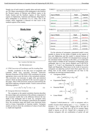 Sample size of each country is equally taken and total samples
are 150. Major concentration of the earthquakes is the North &
the Western regions of Pakistan and offshore region in the
South, Eastern and the Southern regions of Iran, boarder
regions of Afghanistan, Tajikistan and Pakistan. Magnitude of
these earthquakes is in between 4 to 5.5. Only, Iran is the
country where magnitude is detected 6.6 that occur in the
southern regions of the country.
Fig.1. Location of the Study Area
III. METHODOLOGY
A. UTM Conversion of Coordinates and De-trending Data
Initially, coordinates in the data were in Longitudes and
Latitudes which were converted Universal Transverse
Mercator Projection (UTM) WGS 1984 coordinates by giving
appropriate zones as per the limits of the earmarked countries.
This conversion was necessary to apply other geo-statistical
analysis which are being explicated in the successive pages of
this paper. After UTM conversion, trend was removed from the
data before applying variogram models. Trend is removed from
following equation 1.
2 2
( ) ( ) ( y) (1)x y I x I y I x    
B. Variogram Selection/ Estimation
The variogram or the spatial correlation function describes
the nature/shape and construction of the arbitrary component of
the concerned variable that is the difference between the true
depth of the earthquake and its trend. So, variogram relies
greatly on the trend. The variogram is specified by the standard
error, the correlation range and finally some functional forms
such as Linear, Exponential or Gaussian models. Variogram
models are here to show the correlation of values of each other
i.e. depth and magnitude.
TABLE I. CALCULATION OF STANDARD ERROR FOR THE SELECTION OF
BEST MODEL FOR PAKISTAN AND TAJIKISTAN
TABLE II. CALCULATION OF STANDARD ERROR FOR THE SELECTION OF
BEST MODEL FOR IRAN AND AFGHANISTAN
For the selection of variograms, exponential model is most
suitable to choose for the results of depths on the regions of
Iran and Afghanistan and this model is selected because of
lowest standard error 47.03481 S.E (Standard Error) among all
the calculated models. Glancing on the table 2, it is evident that
linear model is suitable for the variograms of Magnitude of the
earthquake data as it has lowest standard error 0.48379274.
Figure 2, 3, 4 and 5 are illustrating the variogram fit on the
Depth and Magnitude. Observation on the trend of successive
variograms are depicting cyclical trend where green lines are
fitting lines of the model concerned and red lines in the
variograms are showing estimated models.
 Variograms Model.
 
21
( ) ( ) ( ) ( ) (2)
2
h m h z x z x hi i    
 Exponential Model.
( ) 1 exp (3)
h
h c
a

  
    
  
 Gaussian Model
2
( ) 1 exp (4)
h
h c
a
   
   
  
   
 Linear Model
(5)( ) hh c
a

  
  
  

Equation 2 which denotes as: - ( )h is variogram, m(h) is
number of point which making pairs, xi + h, xi : variables x at
location i, & i + h: lag vector. Nugget (C0) is the start of
variogram which starts from zero up till its constant figure
which is known as sill (C). Partial Sill is denoted as C1
whereas variogram sills are combination of partial sill and
Types of Models Depth Magnitude
Linear 1.064598 1.064598
Exponential 1. 064594 1.064600
Spherical 1.064596 1.064596
Gaussian 1.064596 1.064586
Types of Models Depth Magnitude
Linear 47.90590 0.48379274
Exponential 47.03481 0.9713586
Spherical 47.95570 0.5032916
Gaussian 47.78765 0.5004617
Circular 48.00123 0.5035408
85
Fourth International Conference on Aerospace Science & Engineering (ICASE 2015) Proceedings
 