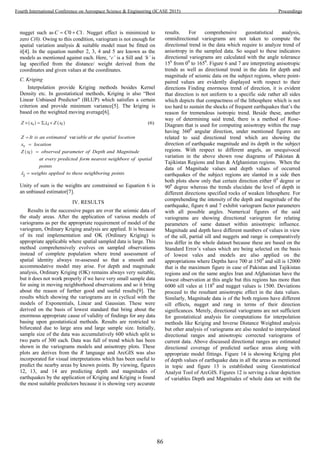 nugget such as 0 1C C C  . Nugget effect is minimized to
zero C(0). Owing to this condition, variogram is not enough for
spatial variation analysis & suitable model must be fitted on
it[4]. In the equation number 2, 3, 4 and 5 are known as the
models as mentioned against each. Here, ‘c’ is a Sill and ‘h’ is
lag specified from the distance/ weight derived from the
coordinates and given values at the coordinates.
C. Kriging
Interpolation provide Kriging methods besides Kernel
Density etc. In geostatistical methods, Kriging is also “Best
Linear Unbiased Predictor" (BLUP) which satisfies a certain
criterion and provide minimum variance[5]. The kriging is
based on the weighted moving average[6].
   
 
0
0
(6)
var
Z x Z xii
Z It is an estimated iable at the spatial location
x location
Z x observed parameter of Depth and Magnitudei
   



every predicted form nearest neighbore of spatial
points
weights applied to these neighboring po ts
a
i
t
in 
Unity of sum is the weights are constrained so Equation 6 is
an unbiased estimator[7].
IV. RESULTS
Results in the successive pages are over the seismic data of
the study areas. After the application of various models of
variograms as per the appropriate requirement of model of the
variogram, Ordinary Kriging analysis are applied. It is because
of its real implementation and OK (Ordinary Kriging) is
appropriate applicable where spatial sampled data is large. This
method comprehensively evolves on sampled observations
instead of complete population where trend assessment of
spatial identity always re-assessed so that a smooth and
accommodative model may arise. For depth and magnitude
analysis, Ordinary Kriging (OK) remains always very suitable,
but it does not work properly if we have very small sample data
for using in moving neighborhood observations and so it bring
about the reason of further good and useful results[9]. The
results which showing the variograms are in cyclical with the
models of Exponentials, Linear and Gaussian. These were
derived on the basis of lowest standard that bring about the
enormous appropriate cause of validity of findings for any data
basing upon geostatistical methods. Results are restricted to
bifurcated due to large area and large sample size. Initially,
sample size of the data was accumulatively 600 which split to
two parts of 300 each. Data was full of trend which has been
shown in the variograms models and anisotropy plots. These
plots are derives from the R language and ArcGIS was also
incorporated for visual interpretations which has been useful to
predict the nearby areas by known points. By viewing, figures
12, 13, and 14 are predicting depth and magnitudes of
earthquakes by the application of Kriging and Kriging is found
the most suitable predictors because it is showing very accurate
results. For comprehensive geostatistical analysis,
omnidirectional variograms are not taken to compute the
directional trend in the data which require to analyze trend of
anisotropy in the sampled data. So sequel to these indicators
directional variograms are calculated with the angle tolerance
150
from 00
to 1650
. Figure 6 and 7 are interpreting anisotropic
trends as well as directional trend in the data for depth and
magnitude of seismic data on the subject regions, where point-
paired values are evidently displayed with respect to their
directions Finding enormous trend of direction, it is evident
that direction is not uniform to a specific side rather all sides
which depicts that compactness of the lithosphere which is not
too hard to sustain the shocks of frequent earthquakes that’s the
reason for tremendous isotropic trend. Beside these, another
way of determining said trend, there is a method of Rose-
Diagram that is used for computing anisotropy within the map
having 3600
angular direction, under mentioned figures are
related to said directional trend which are showing the
direction of earthquake magnitude and its depth in the subject
regions. With respect to different angels, an unequivocal
variation in the above shown rose diagrams of Pakistan &
Tajikistan Regions and Iran & Afghanistan regions. When the
data of Magnitude values and depth values of occurred
earthquakes of the subject regions are slanted in a side then
both plots show only that certain direction either 00
degree or
900
degree whereas the trends elucidate the level of depth in
different directions specified rocks of weaken lithosphere. For
comprehending the intensity of the depth and magnitude of the
earthquake, figure 6 and 7 exhibit variogram factor parameters
with all possible angles. Numerical figures of the said
variograms are showing directional variogram for relating
parameters of same dataset within anisotropic influence.
Magnitude and depth have different numbers of values in view
of the sill, partial sill and nuggets and range is comparatively
less differ in the whole dataset because these are based on the
Standard Error’s values which are being selected on the basis
of lowest vales and models are also applied on the
appropriations where Depths have 700 at 1500
and sill is 12000
that is the maximum figure in case of Pakistan and Tajikistan
regions and on the same angles Iran and Afghanistan have the
lowest observation at this angle but this regions has more than
6000 sill vales at 1180
and nugget values is 1500. Deviations
proceed to the resultant anisotropic effect in the data values.
Similarly, Magnitude data is of the both regions have different
sill effects, nugget and rang in terms of their direction
significances. Merely, directional variograms are not sufficient
for geostatistical analysis for computations for interpolation
methods like Kriging and Inverse Distance Weighted analysis
but other analysis of variograms are also needed to interpolated
directional ranges and anisotropic corrected variograms of
current data. Above discussed directional ranges are estimated
directional coverage of predicted surface areas along with
appropriate model fittings. Figure 14 is showing Kriging plot
of depth values of earthquake data in all the areas as mentioned
in topic and figure 13 is established using Geostatistical
Analyst Tool of ArcGIS. Figures 12 is serving a clear depiction
of variables Depth and Magnitudes of whole data set with the
86
Fourth International Conference on Aerospace Science & Engineering (ICASE 2015) Proceedings
 
