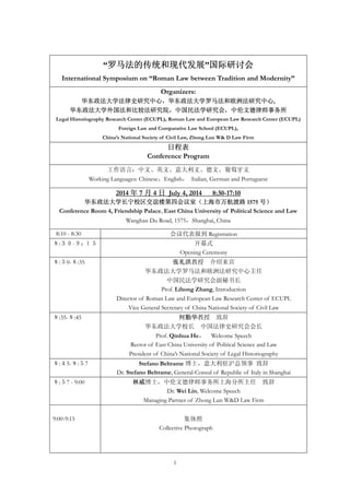 1
“罗马法的传统和现代发展”国际研讨会
International Symposium on “Roman Law between Tradition and Modernity”
Organizers:
华东政法大学法律史研究中心，华东政法大学罗马法和欧洲法研究中心,
华东政法大学外国法和比较法研究院，中国民法学研究会，中伦文德律师事务所
Legal Historiography Research Center (ECUPL), Roman Law and European Law Research Center (ECUPL)
Foreign Law and Comparative Law School (ECUPL),
China’s National Society of Civil Law, Zhong Lun W& D Law Firm
日程表
Conference Program
工作语言：中文、英文、意大利文、德文、葡萄牙文
Working Languages: Chinese，English， Italian, German and Portuguese
2014 年 7 月 4 日 July 4, 2014 8:30-17:10
华东政法大学长宁校区交谊楼第四会议室（上海市万航渡路 1575 号）
Conference Room 4, Friendship Palace, East China University of Political Science and Law
Wanghan Du Road, 1575，Shanghai, China
8:10 - 8:30 会议代表报到 Registration
８:３０-９：１５ 开幕式
Opening Ceremony
８:３0-８:35 张礼洪教授 介绍来宾
华东政法大学罗马法和欧洲法研究中心主任
中国民法学研究会副秘书长
Prof. Lihong Zhang, Introduction
Director of Roman Law and European Law Research Center of ECUPL
Vice General Secretary of China National Society of Civil Law
８:35-８:45 何勤华教授 致辞
华东政法大学校长 中国法律史研究会会长
Prof. Qinhua He， Welcome Speech
Rector of East China University of Political Science and Law
President of China’s National Society of Legal Historiography
８:４5-８:５7 Stefano Beltrame 博士，意大利驻沪总领事 致辞
Dr. Stefano Beltrame, General-Consul of Republic of Italy in Shanghai
８:５7 - 9:00 林威博士，中伦文德律师事务所上海分所主任 致辞
Dr. Wei Lin, Welcome Speech
Managing Partner of Zhong Lun W&D Law Firm
9:00-9:15 集体照
Collective Photograph
 