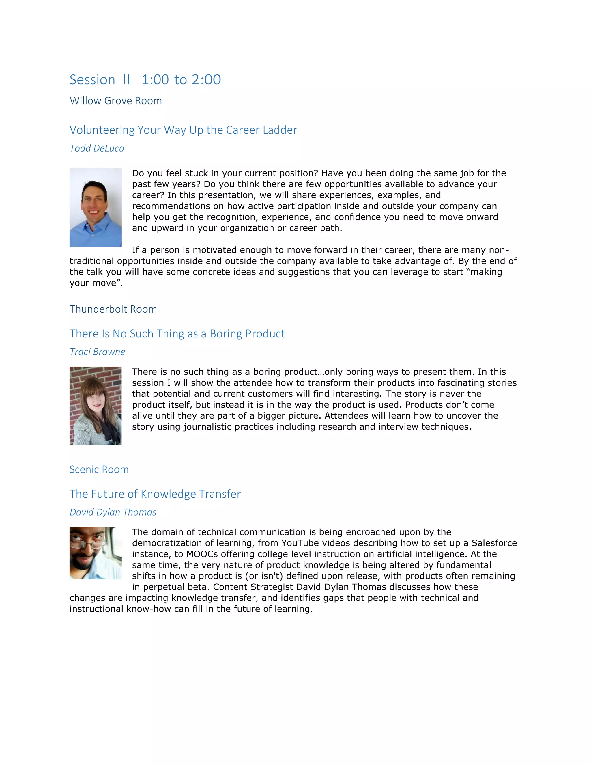 Session II 1:00 to 2:00
Willow Grove Room
Volunteering Your Way Up the Career Ladder
Todd DeLuca
Do you feel stuck in your current position? Have you been doing the same job for the
past few years? Do you think there are few opportunities available to advance your
career? In this presentation, we will share experiences, examples, and
recommendations on how active participation inside and outside your company can
help you get the recognition, experience, and confidence you need to move onward
and upward in your organization or career path.
If a person is motivated enough to move forward in their career, there are many non-
traditional opportunities inside and outside the company available to take advantage of. By the end of
the talk you will have some concrete ideas and suggestions that you can leverage to start “making
your move”.
Thunderbolt Room
There Is No Such Thing as a Boring Product
Traci Browne
There is no such thing as a boring product…only boring ways to present them. In this
session I will show the attendee how to transform their products into fascinating stories
that potential and current customers will find interesting. The story is never the
product itself, but instead it is in the way the product is used. Products don’t come
alive until they are part of a bigger picture. Attendees will learn how to uncover the
story using journalistic practices including research and interview techniques.
Scenic Room
The Future of Knowledge Transfer
David Dylan Thomas
The domain of technical communication is being encroached upon by the
democratization of learning, from YouTube videos describing how to set up a Salesforce
instance, to MOOCs offering college level instruction on artificial intelligence. At the
same time, the very nature of product knowledge is being altered by fundamental
shifts in how a product is (or isn't) defined upon release, with products often remaining
in perpetual beta. Content Strategist David Dylan Thomas discusses how these
changes are impacting knowledge transfer, and identifies gaps that people with technical and
instructional know-how can fill in the future of learning.
 