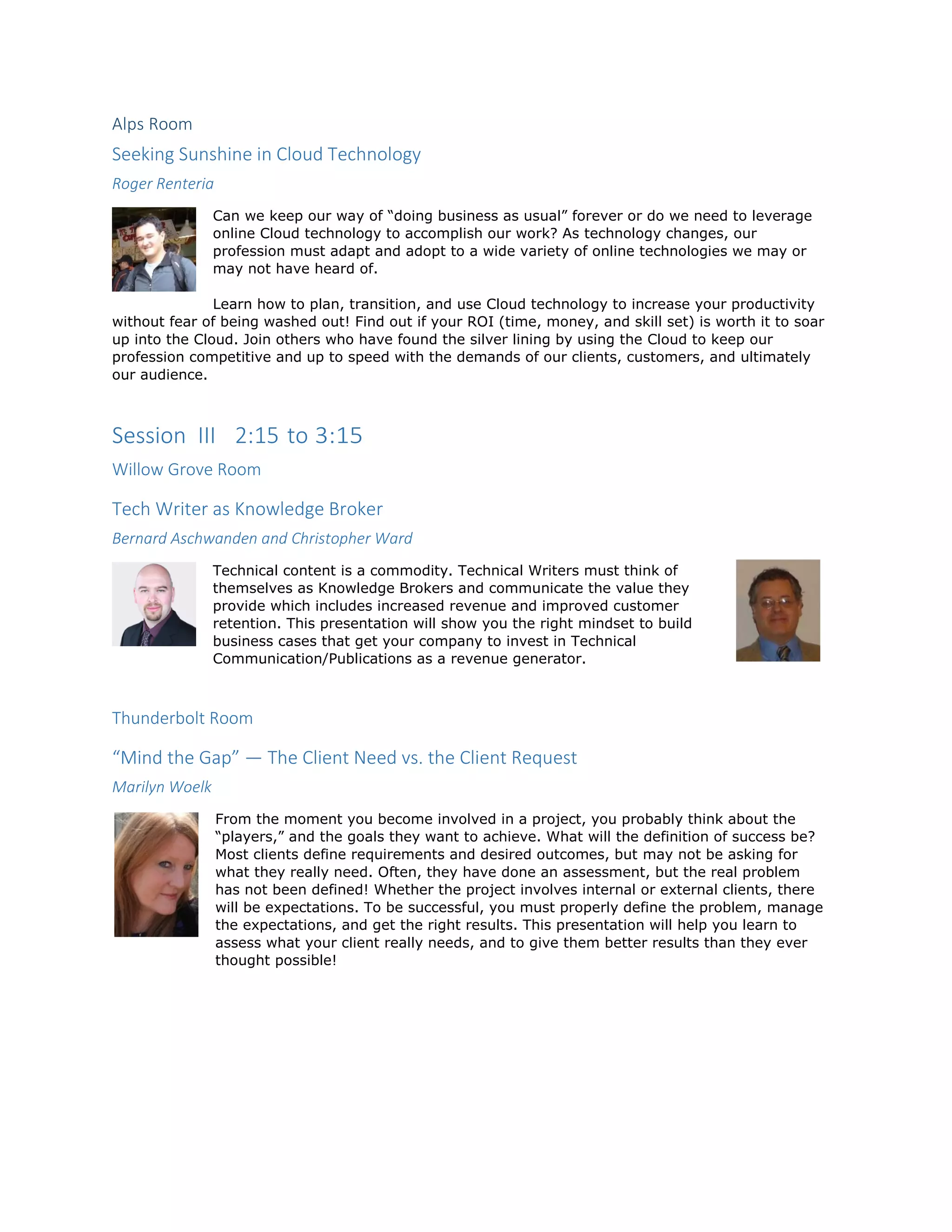 Alps Room
Seeking Sunshine in Cloud Technology
Roger Renteria
Can we keep our way of “doing business as usual” forever or do we need to leverage
online Cloud technology to accomplish our work? As technology changes, our
profession must adapt and adopt to a wide variety of online technologies we may or
may not have heard of.
Learn how to plan, transition, and use Cloud technology to increase your productivity
without fear of being washed out! Find out if your ROI (time, money, and skill set) is worth it to soar
up into the Cloud. Join others who have found the silver lining by using the Cloud to keep our
profession competitive and up to speed with the demands of our clients, customers, and ultimately
our audience.
Session III 2:15 to 3:15
Willow Grove Room
Tech Writer as Knowledge Broker
Bernard Aschwanden and Christopher Ward
Technical content is a commodity. Technical Writers must think of
themselves as Knowledge Brokers and communicate the value they
provide which includes increased revenue and improved customer
retention. This presentation will show you the right mindset to build
business cases that get your company to invest in Technical
Communication/Publications as a revenue generator.
Thunderbolt Room
“Mind the Gap” — The Client Need vs. the Client Request
Marilyn Woelk
From the moment you become involved in a project, you probably think about the
“players,” and the goals they want to achieve. What will the definition of success be?
Most clients define requirements and desired outcomes, but may not be asking for
what they really need. Often, they have done an assessment, but the real problem
has not been defined! Whether the project involves internal or external clients, there
will be expectations. To be successful, you must properly define the problem, manage
the expectations, and get the right results. This presentation will help you learn to
assess what your client really needs, and to give them better results than they ever
thought possible!
 