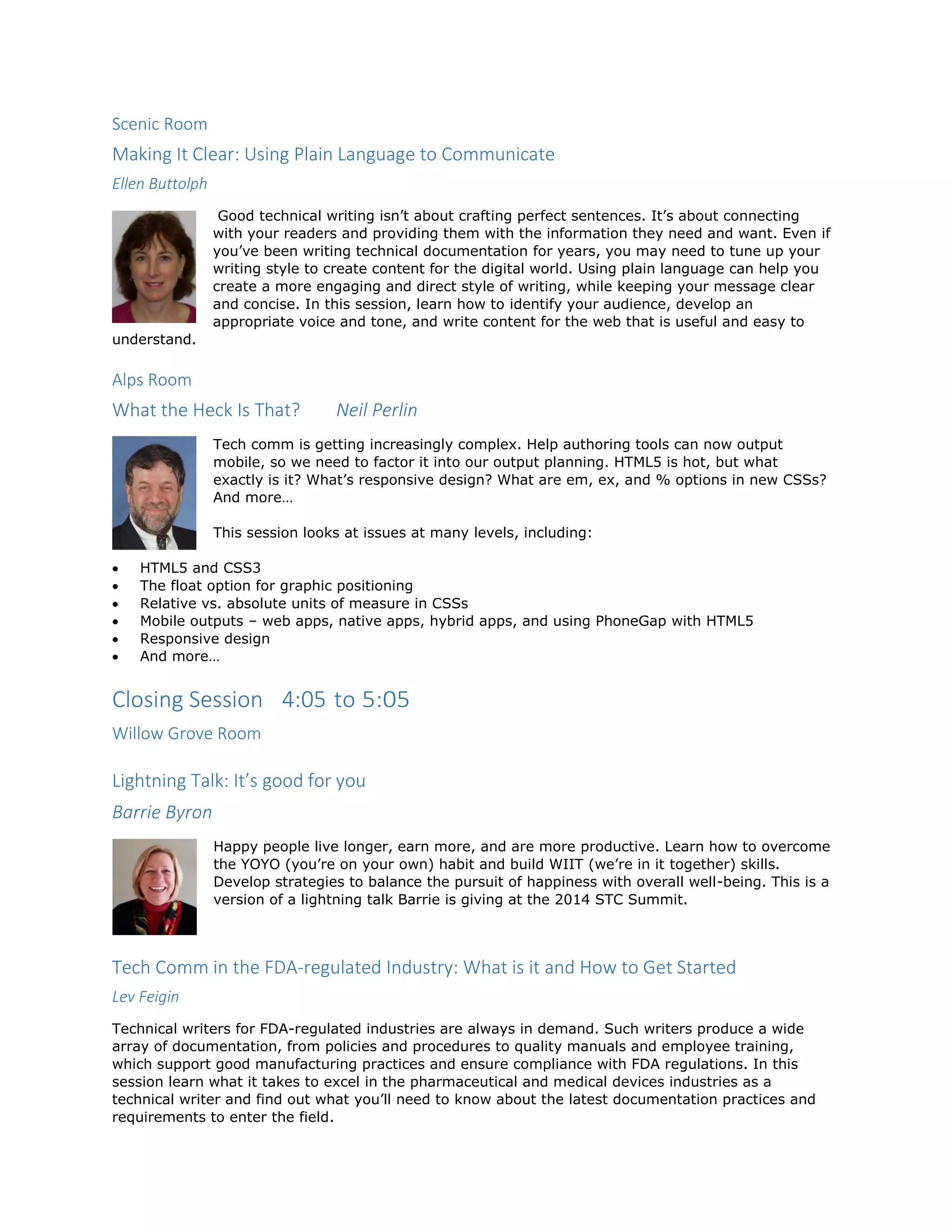 Scenic Room
Making It Clear: Using Plain Language to Communicate
Ellen Buttolph
Good technical writing isn’t about crafting perfect sentences. It’s about connecting
with your readers and providing them with the information they need and want. Even if
you’ve been writing technical documentation for years, you may need to tune up your
writing style to create content for the digital world. Using plain language can help you
create a more engaging and direct style of writing, while keeping your message clear
and concise. In this session, learn how to identify your audience, develop an
appropriate voice and tone, and write content for the web that is useful and easy to
understand.
Alps Room
What the Heck Is That? Neil Perlin
Tech comm is getting increasingly complex. Help authoring tools can now output
mobile, so we need to factor it into our output planning. HTML5 is hot, but what
exactly is it? What’s responsive design? What are em, ex, and % options in new CSSs?
And more…
This session looks at issues at many levels, including:
 HTML5 and CSS3
 The float option for graphic positioning
 Relative vs. absolute units of measure in CSSs
 Mobile outputs – web apps, native apps, hybrid apps, and using PhoneGap with HTML5
 Responsive design
 And more…
Closing Session 4:05 to 5:05
Willow Grove Room
Lightning Talk: It’s good for you
Barrie Byron
Happy people live longer, earn more, and are more productive. Learn how to overcome
the YOYO (you’re on your own) habit and build WIIT (we’re in it together) skills.
Develop strategies to balance the pursuit of happiness with overall well-being. This is a
version of a lightning talk Barrie is giving at the 2014 STC Summit.
Tech Comm in the FDA-regulated Industry: What is it and How to Get Started
Lev Feigin
Technical writers for FDA-regulated industries are always in demand. Such writers produce a wide
array of documentation, from policies and procedures to quality manuals and employee training,
which support good manufacturing practices and ensure compliance with FDA regulations. In this
session learn what it takes to excel in the pharmaceutical and medical devices industries as a
technical writer and find out what you’ll need to know about the latest documentation practices and
requirements to enter the field.
 
