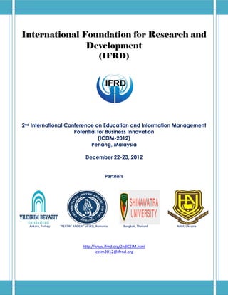 International Foundation for Research and
               Development
                                             (IFRD)




2nd International Conference on Education and Information Management
                     Potential for Business Innovation
                               (ICEIM-2012)
                            Penang, Malaysia

                                    December 22-23, 2012


                                                 Partners




  Ankara, Turkey   “PERTRE ANDERI” of IASI, Romania         Bangkok, Thailand   NAM, Ukraine




                                  http://www.ifrnd.org/2ndICEIM.html
                                          iceim2012@ifrnd.org
 