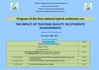 Ministry of Higher Education and Scientific Research
University Center of Barika
Institute of Letters and Foreign Languages
Department of English Language and Literature
Program of the first national hybrid conference on:
THE IMPACT OF TEACHING QUALITY ON STUDENTS’
ACHIEVEMENTS:
Making the Most of Recent Research
December 19th, 2023
( o n - s i t e a n d o n l i n e )
Opening session
https://meet.google.com/wnz-bfgo-jms
09h:00
Quranic Verses
The National Anthem
09h:05
Dr. Meriem OTHMANE President of the conference
Dr. Hicham DIAB Co-president of the conference
09h:10
Dr. Soheyb Milles Assistant Director in Charge of Post-Graduation, Scientific Research, and
External Relations,
09h:15
Dr. Lakhdar Dourari The Director of Literature and Foreign language Institute. 09h:20
Dr. Walid Djari The Head of the Department of English 09h:25
 