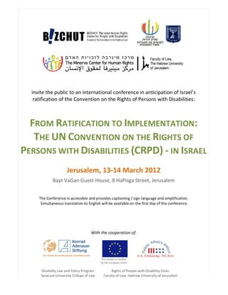 invite the public to an international conference in anticipation of Israel’s
   ratification of the Convention on the Rights of Persons with Disabilities:



  FROM RATIFICATION TO IMPLEMENTATION:
   THE UN CONVENTION ON THE RIGHTS OF
PERSONS WITH DISABILITIES (CRPD) - IN ISRAEL
                      Jerusalem, 13-14 March 2012
             Bayt VaGan Guest House, 8 HaPisga Street, Jerusalem


     The Conference is accessible and provides captioning / sign language and amplification.
      Simultaneous translation to English will be available on the first day of the conference.




                                     With the cooperation of:




                                           This project is funded
                                           by the European Union


      Disability Law and Policy Program           Rights of People with Disability Clinic
      Syracuse University College of Law     Faculty of Law, Hebrew University of Jerusalem
 