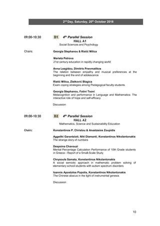 10
2nd
Day, Saturday, 20th
October 2018
09:00-10:30 D1 4th Parallel Session
HALL A1
Social Sciences and Psychology
Chairs: Georgia Stephanou & Ristić Milica
Marieta Petrova
21st century education in rapidly changing world
Anna Lezgidou, Dimitris Pnevmatikos
The relation between empathy and musical preferences at the
beginning and the end of adolescence
Ristić Milica, Zlatković Blagica
Exam coping strategies among Pedagogical faculty students
Georgia Stephanou, Fotini Tsoni
Metacognition and performance in Language and Mathematics: The
interactive role of hope and self-efficacy
Discussion
09:00-10:30 D2 4th Parallel Session
HALL A2
Mathematics, Science and Sustainability Education
Chairs: Konstantinos P. Christou & Anastasios Zoupidis
Aggeliki Garantzioti, Niki Diamanti, Konstantinos Nikolantonakis
The strange story of numbers
Despoina Chavouzi
Mental Percentage Calculation Performance of 10th Grade students
in Greece - Report of a Small-Scale Study
Chrysoula Samata, Konstantinos Nikolantonakis
A social semiotic approach in mathematic problem solving of
elementary school students with autism spectrum disorders
Ioannis Apostolos Popotis, Konstantinos Nikolantonakis
The Chinese abacus in the light of instrumental genesis
Discussion
 