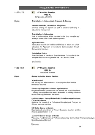 19
2nd
Day, Saturday, 20th
October 2018
11:00-12:30 E3 5th Parallel Session
HALL A3
Language(s), Literature
Chairs: Triantafyllos H. Kotopoulos & Anastasia G. Stamou
11:00-12:30 E4 5th Parallel Session
HALL A4
Educational Sciences
Chairs: George Iordanidis & Arjan Kamburi
Arjan Kamburi
Self efficacy and reflections about study program of pre service
elementary teachers
Vasiliki Papadopoulou, Evmorfia Kipouropoulou
Images of teachers’ professional role through the study of students’
Teaching Practicum Records at the Department of Primary Education
of the University of Western Macedonia
Christina Tsaliki, George Malandrakis, Penelope Papadopoulou,
Petros Kariotoglou
Studying the impact of a Professional Development Program on
Science teachers’ practices
E-M Bolla, George Iordanidis
Organizational commitment of Primary Education teachers and the
effect of job satisfaction on it
Aikaterini Balasi, George Iordanidis
“Assessing Five Dimensions of Professional Learning Communities: An empirical study in
Greek Educational Context”
Discussion
Christos Tsantakis, Triantafillos Kotopoulos
Creative writing and speech as part of creative leadership in
educational management
Triantafyllos H. Kotopoulos
How to indite creative writing manuals in due form: remarks and
strategic issues in the Greek publishing reality
Vyron Pissalidis
Intercultural aspects on Tradition and History in Italian and Greek
Literature. An Approach to Intercultural Communication through
Comparative Literature
Natalija Pop Zarieva
The Endurance of the Gothic: The Romantics’ Contribution to the
Vampire Myth and its Progenies in the 21st Century Culture
Discussion
 