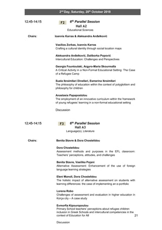 21
2nd
Day, Saturday, 20th
October 2018
12:45-14:15 6th Parallel Session
Hall A2
Educational Sciences
Chairs: Ioannis Karras & Aleksandra Anđelković
12:45-14:15 6th Parallel Session
Hall A3
Language(s), Literature
Chairs: Benita Stavre & Dora Chostelidou
F2
F3
Vasilios Zorbas, Ioannis Karras
Crafting a cultural identity through social location maps
Aleksandra Anđelković, Daliborka Popović
Intercultural Education: Challenges and Perspectives
Georgia Fountoulaki, Argyro-Maria Skourmalla
A Critical Activity in a Non-Formal Educational Setting: The Case
of a Refugee Camp
Suela Ibraimllari Dinellari, Esmerina Ibraimllari
The philosophy of education within the context of polyglottism and
philosophy for children
Anastasia Papapostolou
The employment of an innovative curriculum within the framework
of young refugees’ learning in a non-formal educational setting
Discussion
Dora Chostelidou
Assessment methods and purposes in the EFL classroom:
Teachers’ perceptions, attitudes, and challenges
Benita Stavre, Vasilika Pojani
Alternative Assessment: Enhancement of the use of foreign
language learning strategies
Eleni Manoli, Dora Chostelidou
The holistic impact of alternative assessment on students with
learning differences: the case of implementing an e-portfolio
Lorena Robo
Challenges of assessment and evaluation in higher education in
Korça city – A case study
Evmorfia Kipouropoulou
Primary School teachers’ perceptions about refugee children
inclusion in Greek Schools and intercultural competencies in the
context of Education for All
Discussion
 