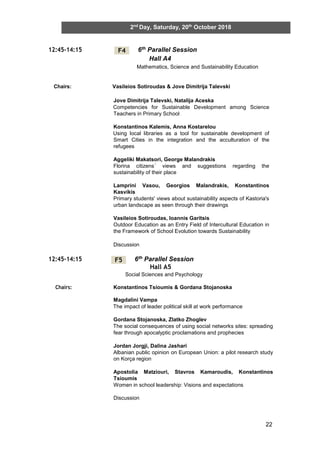 22
2nd
Day, Saturday, 20th
October 2018
12:45-14:15 6th Parallel Session
Hall A4
Mathematics, Science and Sustainability Education
Chairs: Vasileios Sotiroudas & Jove Dimitrija Talevski
Jove Dimitrija Talevski, Natalija Aceska
Competencies for Sustainable Development among Science
Teachers in Primary School
Konstantinos Kalemis, Anna Kostarelou
Using local libraries as a tool for sustainable development of
Smart Cities in the integration and the acculturation of the
refugees
Aggeliki Makatsori, George Malandrakis
Florina citizens΄ views and suggestions regarding the
sustainability of their place
Lamprini Vasou, Georgios Malandrakis, Konstantinos
Kasvikis
Primary students' views about sustainability aspects of Kastoria's
urban landscape as seen through their drawings
Vasileios Sotiroudas, Ioannis Garitsis
Outdoor Education as an Entry Field of Intercultural Education in
the Framework of School Evolution towards Sustainability
Discussion
12:45-14:15 6th Parallel Session
Hall A5
Social Sciences and Psychology
Chairs: Konstantinos Tsioumis & Gordana Stojanoska
Magdalini Vampa
The impact of leader political skill at work performance
Gordana Stojanoska, Zlatko Zhoglev
The social consequences of using social networks sites: spreading
fear through apocalyptic proclamations and prophecies
Jordan Jorgji, Dalina Jashari
Albanian public opinion on European Union: a pilot research study
on Korça region
Apostolia Matziouri, Stavros Kamaroudis, Konstantinos
Tsioumis
Women in school leadership: Visions and expectations
Discussion
F4
F5
 