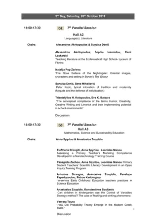 24
2nd
Day, Saturday, 20th
October 2018
16:00-17:30 7th Parallel Session
Hall A2
Language(s), Literature
Chairs: Alexandros Akritopoulos & Suncica Denić
16:00-17:30 7th Parallel Session
Hall A3
Mathematics, Science and Sustainability Education
Chairs: Anna Spyrtou & Anastasios Zoupidis
G2
G3
Alexandros Akritopoulos, Sophia Ioannidou, Eleni
Laskaraki
Teaching literature at the Ecclesiastical High School- Lyceum of
Florina
Natalija Pop Zarieva
‘The Rose Sultana of the Nightingale’: Oriental images,
characters and setting in Byron’s The Gioaur
Suncica Denić, Sena Mihailović
Petar Kocic, lyrical intonation of tradition and modernity
(Mrguda and the defense of individuation)
Triantafyllos H. Kotopoulos, Eva K. Batsara
“The conceptual compliance of the terms Humor, Creativity,
Creative Writing and Limerick and their implementing potential
in school environments”
Discussion
Eleftheria Drongiti, Anna Spyrtou, Leonidas Manou
Assessing a Primary Teacher’s Modeling Competence
Developed in a Nanotechnology Training Course
Panagiota Zachou, Anna Spyrtou, Leonidas Manou Primary
Student Teachers’ Scientific Literacy Development in an Open
Inquiry Training Program
Antonios Strangas, Anastasios Zoupidis, Penelope
Papadopoulou, Petros Kariotoglou
In-service Early Childhood Education teachers practices in
Science Education
Anastasios Zoupidis, Konstantinos Soultanis
Can children in kindergarten use the Control of Variables
Strategy method? The case of floating and sinking phenomena
Varvara Toura
How Did Probability Theory Emerge in the Modern Greek
State?
Discussion
 