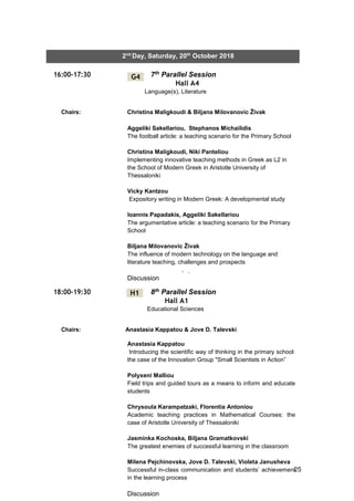 25
2nd
Day, Saturday, 20th
October 2018
16:00-17:30 7th Parallel Session
Hall A4
Language(s), Literature
Chairs: Christina Maligkoudi & Biljana Milovanovic Živak
18:00-19:30 8th Parallel Session
Hall A1
Educational Sciences
Chairs: Anastasia Kappatou & Jove D. Talevski
G4
H1
Aggeliki Sakellariou, Stephanos Michailidis
The football article: a teaching scenario for the Primary School
Christina Maligkoudi, Niki Panteliou
Implementing innovative teaching methods in Greek as L2 in
the School of Modern Greek in Aristotle University of
Thessaloniki
Vicky Kantzou
Expository writing in Modern Greek: A developmental study
Ioannis Papadakis, Aggeliki Sakellariou
The argumentative article: a teaching scenario for the Primary
School
Biljana Milovanovic Živak
The influence of modern technology on the language and
literature teaching, challenges and prospects
Discussion
Anastasia Kappatou
Introducing the scientific way of thinking in the primary school:
the case of the Innovation Group "Small Scientists in Action”
Polyxeni Malliou
Field trips and guided tours as a means to inform and educate
students
Chrysoula Karampatzaki, Florentia Antoniou
Academic teaching practices in Mathematical Courses: the
case of Aristotle University of Thessaloniki
Jasminka Kochoska, Biljana Gramatkovski
The greatest enemies of successful learning in the classroom
Milena Pejchinovska, Jove D. Talevski, Violeta Janusheva
Successful in-class communication and students’ achievement
in the learning process
Discussion
΄΄
 