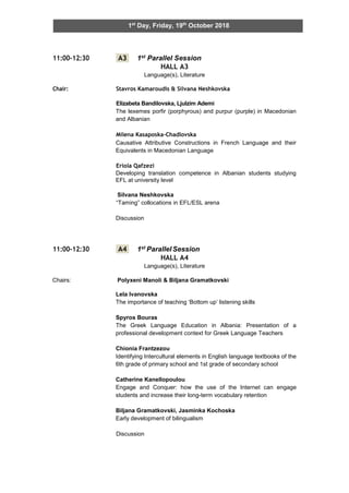 1st
Day, Friday, 19th
October 2018
11:00-12:30 A3 1st Parallel Session
HALL A3
Language(s), Literature
Chair: Stavros Kamaroudis & Silvana Neshkovska
Elizabeta Bandilovska, Ljulzim Ademi
The lexemes porfir (porphyrous) and purpur (purple) in Macedonian
and Albanian
Milena Kasaposka-Chadlovska
Causative Attributive Constructions in French Language and their
Equivalents in Macedonian Language
Eriola Qafzezi
Developing translation competence in Albanian students studying
EFL at university level
Silvana Neshkovska
“Taming” collocations in EFL/ESL arena
Discussion
11:00-12:30 A4 1st ParallelSession
HALL A4
Language(s), Literature
Chairs: Polyxeni Manoli & Biljana Gramatkovski
Lela Ivanovska
The importance of teaching ‘Bottom up’ listening skills
Spyros Bouras
The Greek Language Education in Albania: Presentation of a
professional development context for Greek Language Teachers
Chionia Frantzezou
Identifying Intercultural elements in English language textbooks of the
6th grade of primary school and 1st grade of secondary school
Catherine Kanellopoulou
Engage and Conquer: how the use of the Internet can engage
students and increase their long-term vocabulary retention
Biljana Gramatkovski, Jasminka Kochoska
Early development of bilingualism
Discussion
 