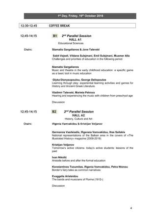 4
12:30-12:45 COFFEE BREAK
1st
Day, Friday, 19th
October 2018
12:45-14:15 B1 2nd Parallel Session
HALL A1
Educational Sciences
Chairs: Stamatis Gargalianos & Jove Talevski
Sabit Vejseli, Vildane Sulejmani, Emil Sulejmani, Muamer Alla
Challenges and priorities of education in the following period
Stamatis Gargalianos
Music and theatre in the early childhood education: a specific game
as a basic tool in music education
Glyka Dionysopoulou, George Deliopoulos
Learning through play: experiential learning activities and games for
History and Ancient Greek Literature.
Vladimir Talevski, Marieta Petrova
Hearing and experiencing the music with children from preschool age
Discussion
12:45-14:15 B2 2nd Parallel Session
HALL A2
History, Culture and Art
Chairs: Ifigenia Vamvakidou & Kristijan Veljanov
Germanos Vasileiadis, Ifigeneia Vamvakidou, Ilias Sailakis
National representations of the Balkan area in the covers of «The
Illustrated History» magazine (2009-2018)
Kristijan Veljanov
Tomorrow’s active citizens- today’s active students: lessons of the
past
Ivan Nikolić
Aristotle before and after the formal education
Konstantinos Tsoumitas, Ifigenia Vamvakidou, Petra Ntonou
Border’s fairy tales as common narratives
Evaggelia Aristeidou
The bands and musicians of Florina (1912-)
Discussion
 