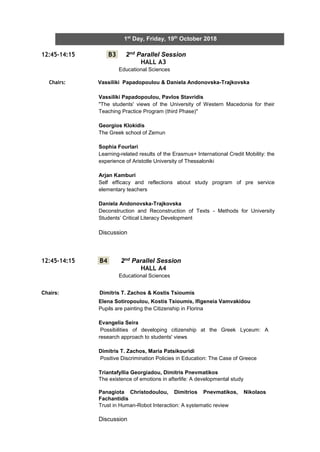 5
1st
Day, Friday, 19th
October 2018
12:45-14:15 B3 2nd Parallel Session
HALL A3
Educational Sciences
Chairs: Vassiliki Papadopoulou & Daniela Andonovska-Trajkovska
12:45-14:15 B4 2nd Parallel Session
HALL A4
Educational Sciences
Chairs: Dimitris T. Zachos & Kostis Tsioumis
Vassiliki Papadopoulou, Pavlos Stavridis
"The students' views of the University of Western Macedonia for their
Teaching Practice Program (third Phase)"
Georgios Klokidis
The Greek school of Zemun
Sophia Fourlari
Learning-related results of the Erasmus+ International Credit Mobility: the
experience of Aristotle University of Thessaloniki
Arjan Kamburi
Self efficacy and reflections about study program of pre service
elementary teachers
Daniela Andonovska-Trajkovska
Deconstruction and Reconstruction of Texts - Methods for University
Students’ Critical Literacy Development
Discussion
Elena Sotiropoulou, Kostis Tsioumis, Ifigeneia Vamvakidou
Pupils are painting the Citizenship in Florina
Evangelia Seira
Possibilities of developing citizenship at the Greek Lyceum: A
research approach to students' views
Dimitris T. Zachos, Maria Patsikouridi
Positive Discrimination Policies in Education: The Case of Greece
Triantafyllia Georgiadou, Dimitris Pnevmatikos
The existence of emotions in afterlife: A developmental study
Panagiota Christodoulou, Dimitrios Pnevmatikos, Nikolaos
Fachantidis
Trust in Human-Robot Interaction: A systematic review
Discussion
 