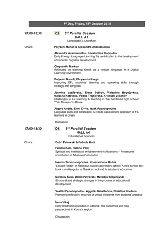 7
1st
Day, Friday, 19th
October 2018
17:00-18:30 C3 3rd Parallel Session
HALL A3
Language(s), Literature
Chairs: Polyxeni Manoli & Alexandra Anastasiadou
Alexandra Anastasiadou, Konstantina Iliopoulou
Early Foreign Language Learning: Its contribution to the development
of students’ cognitive development
Chrysanthi Markou
Reflecting on learning Greek as a foreign language in a Digital
Learning Environment
Polyxeni Manoli, Chrysoula Kavga
Improving EFL students’ listening and speaking skills through
strategy and song use
Jasmina Vasilevska, Elena Sotirov, Valentina Bogojovksa,
Natasha Kotevska, Vesna Trajkovska, Kristijan Veljanov
Challenges in L2 learning & teaching in the combined high school
“Taki Daskalo” in Bitola
Argyro Andria, Eleni Griva, Isaak Papadopoulos
Language skills and Strategies: A Needs Assessment approach of FL
learners in Greek
Discussion
17:00-18:30 C4 3rd Parallel Session
HALL A4
Educational Sciences
Chairs: Dobri Petrovski & Fabiola Kadi
Fabiola Kadi, Helona Pani
Spiritual and intellectual enlightenment in Albanians – Protestants’
contribution in Albanians’ education
Ioannis Tsompanopoulos, Konstantinos Asikis
“Lesson Folder" of Religious studies at primary school: A new school text
book – challenge for a Greek school and its students’ education
Miroslav Kuka, Dobri Petrovski, Metodija Stojanovski
Structural and strategic changes in the process of educational
development
Vasiliki Papadopoulou, Aggeliki Sakellariou, Christina Koutsou
Promoting reflection: analysis of critical incidents from students’ practice
Irena Nikaj
Early childhood education in Albania: The outcomes and new
perspectives in Korca’s region
Discussion
 