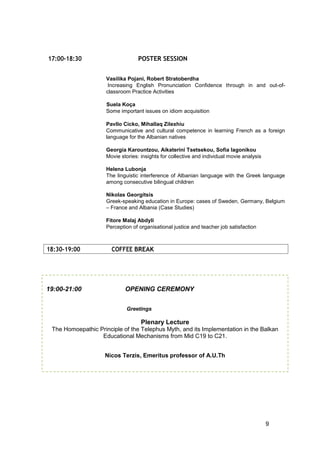 9
18:30-19:00 COFFEE BREAK
17:00-18:30 POSTER SESSION
Vasilika Pojani, Robert Stratoberdha
Increasing English Pronunciation Confidence through in and out-of-
classroom Practice Activities
Suela Koça
Some important issues on idiom acquisition
Pavllo Cicko, Mihallaq Zilexhiu
Communicative and cultural competence in learning French as a foreign
language for the Albanian natives
Georgia Karountzou, Aikaterini Tsetsekou, Sofia lagonikou
Movie stories: insights for collective and individual movie analysis
Helena Lubonja
The linguistic interference of Albanian language with the Greek language
among consecutive bilingual children
Nikolas Georgitsis
Greek-speaking education in Europe: cases of Sweden, Germany, Belgium
– France and Albania (Case Studies)
Fitore Malaj Abdyli
Perception of organisational justice and teacher job satisfaction
19:00-21:00 OPENING CEREMONY
Greetings
Plenary Lecture
The Homoepathic Principle of the Telephus Myth, and its Implementation in the Balkan
Educational Mechanisms from Mid C19 to C21.
Nicos Terzis, Emeritus professor of A.U.Th
 