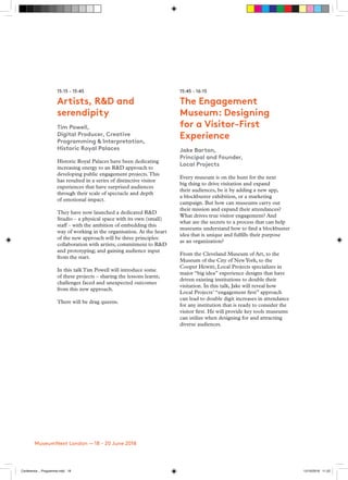 15:15 - 15:45
Artists, R&D and
serendipity
Tim Powell,
Digital Producer, Creative
Programming & Interpretation,
Historic Royal Palaces
Historic Royal Palaces have been dedicating
increasing energy to an R&D approach to
developing public engagement projects.This
has resulted in a series of distinctive visitor
experiences that have surprised audiences
through their scale of spectacle and depth
of emotional impact.
They have now launched a dedicated R&D
Studio – a physical space with its own (small)
staff – with the ambition of embedding this
way of working in the organisation. At the heart
of the new approach will be three principles:
collaboration with artists; commitment to R&D
and prototyping; and gaining audience input
from the start.
In this talk Tim Powell will introduce some
of these projects – sharing the lessons learnt,
challenges faced and unexpected outcomes
from this new approach.
There will be drag queens.
15:45 - 16:15
The Engagement
Museum: Designing
for a Visitor-First
Experience
Jake Barton,
Principal and Founder,
Local Projects
Every museum is on the hunt for the next
big thing to drive visitation and expand
their audiences, be it by adding a new app,
a blockbuster exhibition, or a marketing
campaign. But how can museums carry out
their mission and expand their attendances?
What drives true visitor engagement? And
what are the secrets to a process that can help
museums understand how to find a blockbuster
idea that is unique and fulfills their purpose
as an organization?
From the Cleveland Museum of Art, to the
Museum of the City of NewYork, to the
Cooper Hewitt, Local Projects specializes in
major “big idea” experience designs that have
driven existing institutions to double their
visitation. In this talk, Jake will reveal how
Local Projects’ “engagement first” approach
can lead to double digit increases in attendance
for any institution that is ready to consider the
visitor first. He will provide key tools museums
can utilize when designing for and attracting
diverse audiences.
MuseumNext London — 18 - 20 June 2018
Conference _ Programme.indd 18 12/10/2018 11:22
 