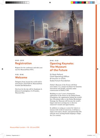 09:45 - 10:30
Opening Keynote:
The Museum
of the Future
Dr Noah Raford,
Chief Operating Officer
& Futurist-in-Chief,
Dubai Future Foundation
Dubai’s Museum of the Future will blow
your mind, it is a unique incubator for futuristic
innovations and design, currently under
construction in Dubai, UAE.
Building on over 5 years of immersive
exploration of the future by the Dubai Future
Foundation, the organization behind the world’s
first 3D printed office to the Dubai Blockchain
Strategy, the Museum will become the world’s
largest and most exciting way to discover
tomorrow’s trends and opportunities.
In addition to acting as a center for visitors to
interact with world of tomorrow, it will have a
major event space, theatre, and partnership labs
with the most exciting brands helping to shape
the 21st century.
09:00 - 09:30
Registration
Register for the conference and take your
seat for MuseumNext NYC.
19:30 - 09:45
Welcome
Delegates from around the world will be
welcomed to NewYork by MuseumNext
founder Jim Richardson.
Our host for the day will be Stephanie A.
Johnson-Cunningham, Co-Founder,
Museum Hue.
MuseumNext London — 18 - 20 June 2018
Conference _ Programme.indd 4 12/10/2018 11:21
 