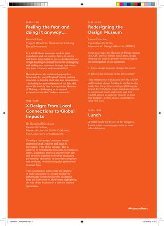 10:30 - 11:00
Feeling the fear and
doing it anyway…
Hannah Fox,
Project Director, Museum of Making
Derby Museums
In a world where museums need to push
boundaries and our comfort levels to survive
and thrive, how might we use co-production and
design thinking to disrupt the norm of designing
and making our museums in ways that ensure
they have relevance and sustainability?
Hannah shares the acclaimed approaches
being used by one of England’s most exciting
museums to develop their sites and programmes
– including the redevelopment of the Silk Mill,
site of the world’s first factory, as the Museum
of Making – challenging us to expand
perspectives on what ‘makes a museum’.
11:00 - 11:30
X Design: From Local
Connections to Global
Impacts
Dr Natalia Grincheva
Research Fellow,
Research Unit in Public Cultures,
The University of Melbourne
Creating a “co-design” museum model
empowers local creativity and leads to
innovations with global impacts.This is
achieved by bringing the museum, its audiences,
artists, academics and local creative start-ups
and investors together to develop productive
partnerships that result in innovative programs
and products, revolutionizing the professional
museum field.
This presentation will provide an example
of such a museum “co-design model” by
featuring the collaboration with academics
from the University of Melbourne highlighting
the role of the Museum as a hub for creative
exploration.
11:30 - 12:00
Redesigning the
Design Museum
Laura Flusche,
Executive Director,
Museum of Design Atlanta (MODA)
Seven years ago, the Museum of Design Atlanta
(MODA) pressed restart. Since then, design
thinking has been its primary methodology in
the investigation of two questions:
1) Can a design museum change the world?
2) What is the museum of the 21st century?
This presentation will discuss how the MODA
staff employs design thinking in its day-to-day
work, how the practice of design thinking has
helped MODA better understand and respond
to constituent wants and needs, and how
MODA strives to empower visitors to think
like designers as they address challenges in
their own lives.
12:00 - 13:00
Lunch
A buffet lunch will be served for delegates.
Lunch is also a great opportunity to meet
other delegates.
#MuseumNext
Conference _ Programme.indd 5 12/10/2018 11:21
 