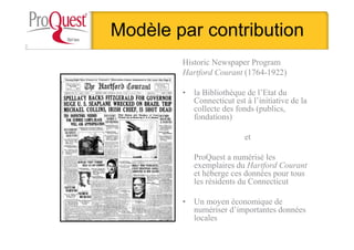 Modèle par contribution
Historic Newspaper Program
Hartford Courant (1764-1922)
• la Bibliothèque de l’Etat du
Connecticut est à l’initiative de la
collecte des fonds (publics,
fondations)
et
ProQuest a numérisé les
exemplaires du Hartford Courant
et héberge ces données pour tous
les résidents du Connecticut
• Un moyen économique de
numériser d’importantes données
locales
 