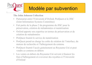 Modèle par subvention
The John Johnson Collection
• Partenariat entre l’Université d’Oxford, ProQuest et le JISC
(Joint Information Systems Committee)
• Fait partie de la phase 2 du programme du JISC pour la
préservation, création de métadonnées et numérisation
• Oxford apporte son expertise en termes de préservation et de
création de métadonnées
• ProQuest fournit le service de numérisation
• ProQuest prend en charge les coûts de création de l’interface, du
moteur de recherche et l’hébergement du contenu
• ProQuest fournit l’accès gratuitement au Royaume-Uni et peut
vendre ce contenu en dehors
• Les ventes en dehors du Royaume-Uni servent à financer les
frais d’hébergement et à reverser des royalties à l’Université
d’Oxford
 