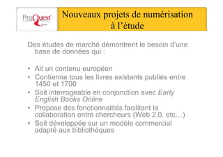 Nouveaux projets de numérisation
à l’étude
Des études de marché démontrent le besoin d’une
base de données qui :
• Ait un contenu européen
• Contienne tous les livres existants publiés entre
1450 et 1700
• Soit interrogeable en conjonction avec Early
English Books Online
• Propose des fonctionnalités facilitant la
collaboration entre chercheurs (Web 2.0, etc…)
• Soit développée sur un modèle commercial
adapté aux bibliothéques
 