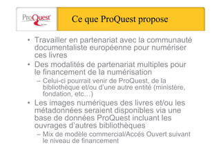 Ce que ProQuest propose
• Travailler en partenariat avec la communauté
documentaliste européenne pour numériser
ces livres
• Des modalités de partenariat multiples pour
le financement de la numérisation
– Celui-ci pourrait venir de ProQuest, de la
bibliothèque et/ou d’une autre entité (ministère,
fondation, etc…)
• Les images numériques des livres et/ou les
métadonnées seraient disponibles via une
base de données ProQuest incluant les
ouvrages d’autres bibliothèques
– Mix de modèle commercial/Accés Ouvert suivant
le niveau de financement
 