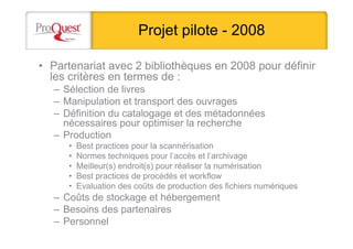 Projet pilote - 2008
• Partenariat avec 2 bibliothèques en 2008 pour définir
les critères en termes de :
– Sélection de livres
– Manipulation et transport des ouvrages
– Définition du catalogage et des métadonnées
nécessaires pour optimiser la recherche
– Production
• Best practices pour la scannérisation
• Normes techniques pour l’accès et l’archivage
• Meilleur(s) endroit(s) pour réaliser la numérisation
• Best practices de procédés et workflow
• Evaluation des coûts de production des fichiers numériques
– Coûts de stockage et hébergement
– Besoins des partenaires
– Personnel
 
