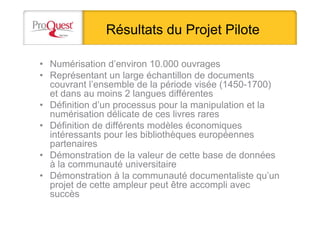 Résultats du Projet Pilote
• Numérisation d’environ 10.000 ouvrages
• Représentant un large échantillon de documents
couvrant l’ensemble de la période visée (1450-1700)
et dans au moins 2 langues différentes
• Définition d’un processus pour la manipulation et la
numérisation délicate de ces livres rares
• Définition de différents modèles économiques
intéressants pour les bibliothèques européennes
partenaires
• Démonstration de la valeur de cette base de données
à la communauté universitaire
• Démonstration à la communauté documentaliste qu’un
projet de cette ampleur peut être accompli avec
succès
 